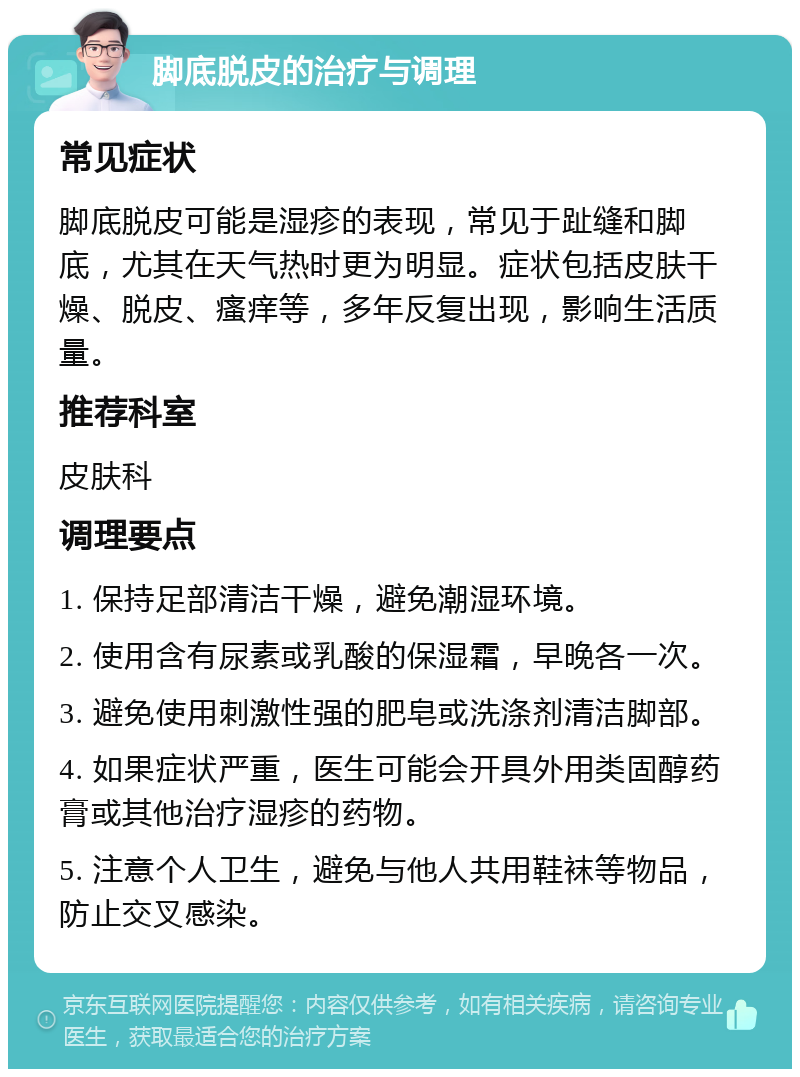 脚底脱皮的治疗与调理 常见症状 脚底脱皮可能是湿疹的表现，常见于趾缝和脚底，尤其在天气热时更为明显。症状包括皮肤干燥、脱皮、瘙痒等，多年反复出现，影响生活质量。 推荐科室 皮肤科 调理要点 1. 保持足部清洁干燥，避免潮湿环境。 2. 使用含有尿素或乳酸的保湿霜，早晚各一次。 3. 避免使用刺激性强的肥皂或洗涤剂清洁脚部。 4. 如果症状严重，医生可能会开具外用类固醇药膏或其他治疗湿疹的药物。 5. 注意个人卫生，避免与他人共用鞋袜等物品，防止交叉感染。