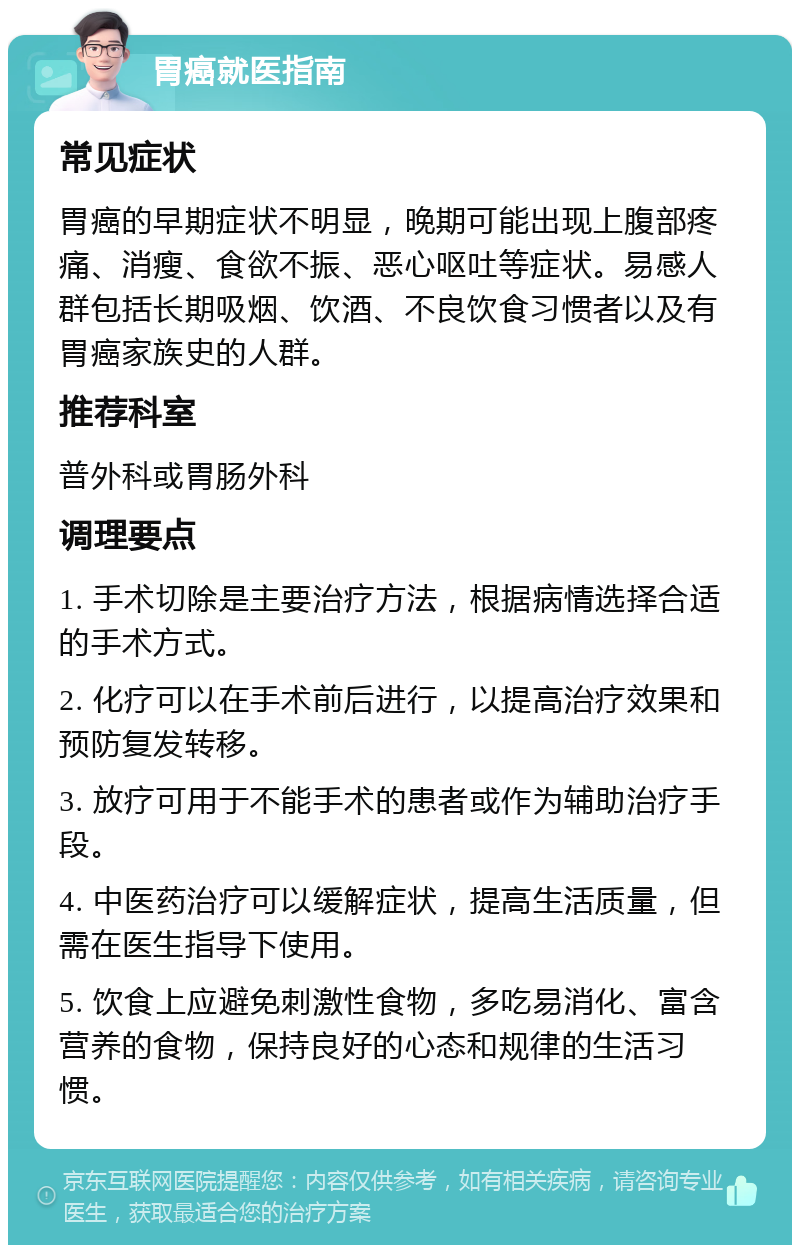 胃癌就医指南 常见症状 胃癌的早期症状不明显，晚期可能出现上腹部疼痛、消瘦、食欲不振、恶心呕吐等症状。易感人群包括长期吸烟、饮酒、不良饮食习惯者以及有胃癌家族史的人群。 推荐科室 普外科或胃肠外科 调理要点 1. 手术切除是主要治疗方法，根据病情选择合适的手术方式。 2. 化疗可以在手术前后进行，以提高治疗效果和预防复发转移。 3. 放疗可用于不能手术的患者或作为辅助治疗手段。 4. 中医药治疗可以缓解症状，提高生活质量，但需在医生指导下使用。 5. 饮食上应避免刺激性食物，多吃易消化、富含营养的食物，保持良好的心态和规律的生活习惯。