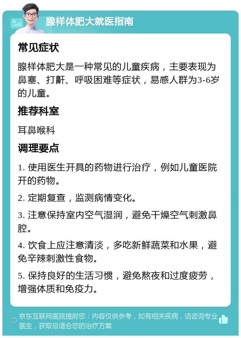 腺样体肥大就医指南 常见症状 腺样体肥大是一种常见的儿童疾病，主要表现为鼻塞、打鼾、呼吸困难等症状，易感人群为3-6岁的儿童。 推荐科室 耳鼻喉科 调理要点 1. 使用医生开具的药物进行治疗，例如儿童医院开的药物。 2. 定期复查，监测病情变化。 3. 注意保持室内空气湿润，避免干燥空气刺激鼻腔。 4. 饮食上应注意清淡，多吃新鲜蔬菜和水果，避免辛辣刺激性食物。 5. 保持良好的生活习惯，避免熬夜和过度疲劳，增强体质和免疫力。