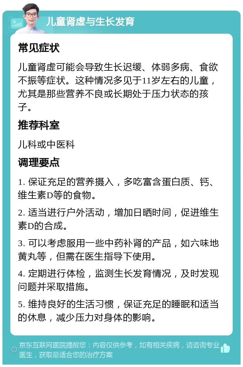 儿童肾虚与生长发育 常见症状 儿童肾虚可能会导致生长迟缓、体弱多病、食欲不振等症状。这种情况多见于11岁左右的儿童，尤其是那些营养不良或长期处于压力状态的孩子。 推荐科室 儿科或中医科 调理要点 1. 保证充足的营养摄入，多吃富含蛋白质、钙、维生素D等的食物。 2. 适当进行户外活动，增加日晒时间，促进维生素D的合成。 3. 可以考虑服用一些中药补肾的产品，如六味地黄丸等，但需在医生指导下使用。 4. 定期进行体检，监测生长发育情况，及时发现问题并采取措施。 5. 维持良好的生活习惯，保证充足的睡眠和适当的休息，减少压力对身体的影响。