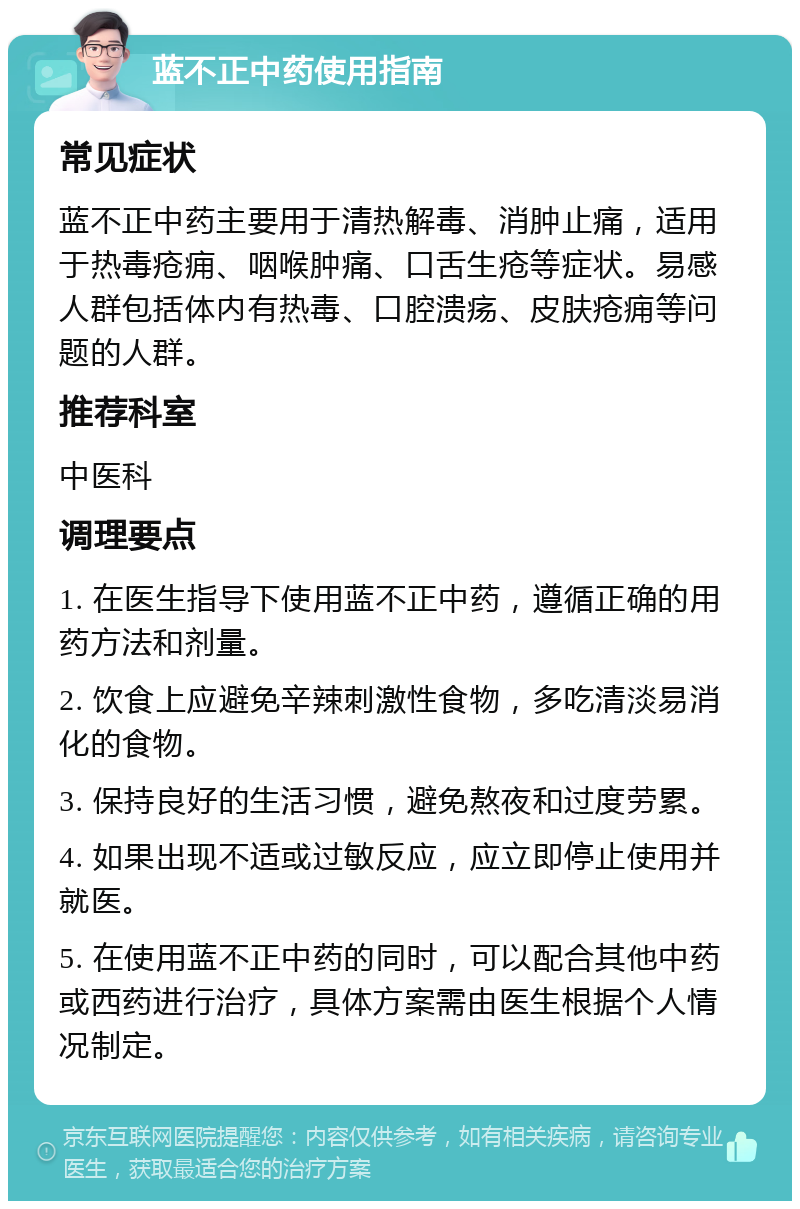 蓝不正中药使用指南 常见症状 蓝不正中药主要用于清热解毒、消肿止痛，适用于热毒疮痈、咽喉肿痛、口舌生疮等症状。易感人群包括体内有热毒、口腔溃疡、皮肤疮痈等问题的人群。 推荐科室 中医科 调理要点 1. 在医生指导下使用蓝不正中药，遵循正确的用药方法和剂量。 2. 饮食上应避免辛辣刺激性食物，多吃清淡易消化的食物。 3. 保持良好的生活习惯，避免熬夜和过度劳累。 4. 如果出现不适或过敏反应，应立即停止使用并就医。 5. 在使用蓝不正中药的同时，可以配合其他中药或西药进行治疗，具体方案需由医生根据个人情况制定。