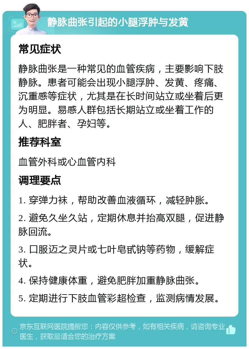 静脉曲张引起的小腿浮肿与发黄 常见症状 静脉曲张是一种常见的血管疾病，主要影响下肢静脉。患者可能会出现小腿浮肿、发黄、疼痛、沉重感等症状，尤其是在长时间站立或坐着后更为明显。易感人群包括长期站立或坐着工作的人、肥胖者、孕妇等。 推荐科室 血管外科或心血管内科 调理要点 1. 穿弹力袜，帮助改善血液循环，减轻肿胀。 2. 避免久坐久站，定期休息并抬高双腿，促进静脉回流。 3. 口服迈之灵片或七叶皂甙钠等药物，缓解症状。 4. 保持健康体重，避免肥胖加重静脉曲张。 5. 定期进行下肢血管彩超检查，监测病情发展。