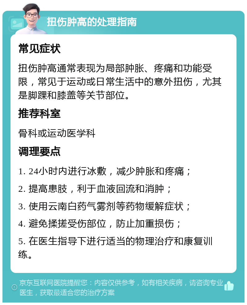 扭伤肿高的处理指南 常见症状 扭伤肿高通常表现为局部肿胀、疼痛和功能受限，常见于运动或日常生活中的意外扭伤，尤其是脚踝和膝盖等关节部位。 推荐科室 骨科或运动医学科 调理要点 1. 24小时内进行冰敷，减少肿胀和疼痛； 2. 提高患肢，利于血液回流和消肿； 3. 使用云南白药气雾剂等药物缓解症状； 4. 避免揉搓受伤部位，防止加重损伤； 5. 在医生指导下进行适当的物理治疗和康复训练。