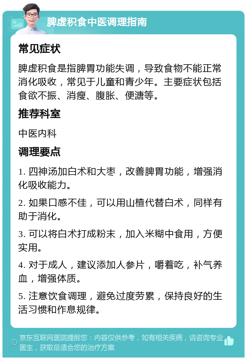 脾虚积食中医调理指南 常见症状 脾虚积食是指脾胃功能失调，导致食物不能正常消化吸收，常见于儿童和青少年。主要症状包括食欲不振、消瘦、腹胀、便溏等。 推荐科室 中医内科 调理要点 1. 四神汤加白术和大枣，改善脾胃功能，增强消化吸收能力。 2. 如果口感不佳，可以用山楂代替白术，同样有助于消化。 3. 可以将白术打成粉末，加入米糊中食用，方便实用。 4. 对于成人，建议添加人参片，嚼着吃，补气养血，增强体质。 5. 注意饮食调理，避免过度劳累，保持良好的生活习惯和作息规律。