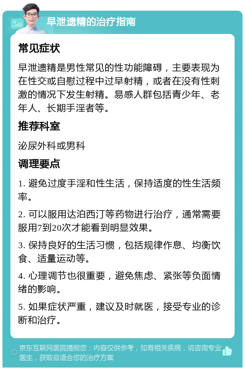 早泄遗精的治疗指南 常见症状 早泄遗精是男性常见的性功能障碍，主要表现为在性交或自慰过程中过早射精，或者在没有性刺激的情况下发生射精。易感人群包括青少年、老年人、长期手淫者等。 推荐科室 泌尿外科或男科 调理要点 1. 避免过度手淫和性生活，保持适度的性生活频率。 2. 可以服用达泊西汀等药物进行治疗，通常需要服用7到20次才能看到明显效果。 3. 保持良好的生活习惯，包括规律作息、均衡饮食、适量运动等。 4. 心理调节也很重要，避免焦虑、紧张等负面情绪的影响。 5. 如果症状严重，建议及时就医，接受专业的诊断和治疗。