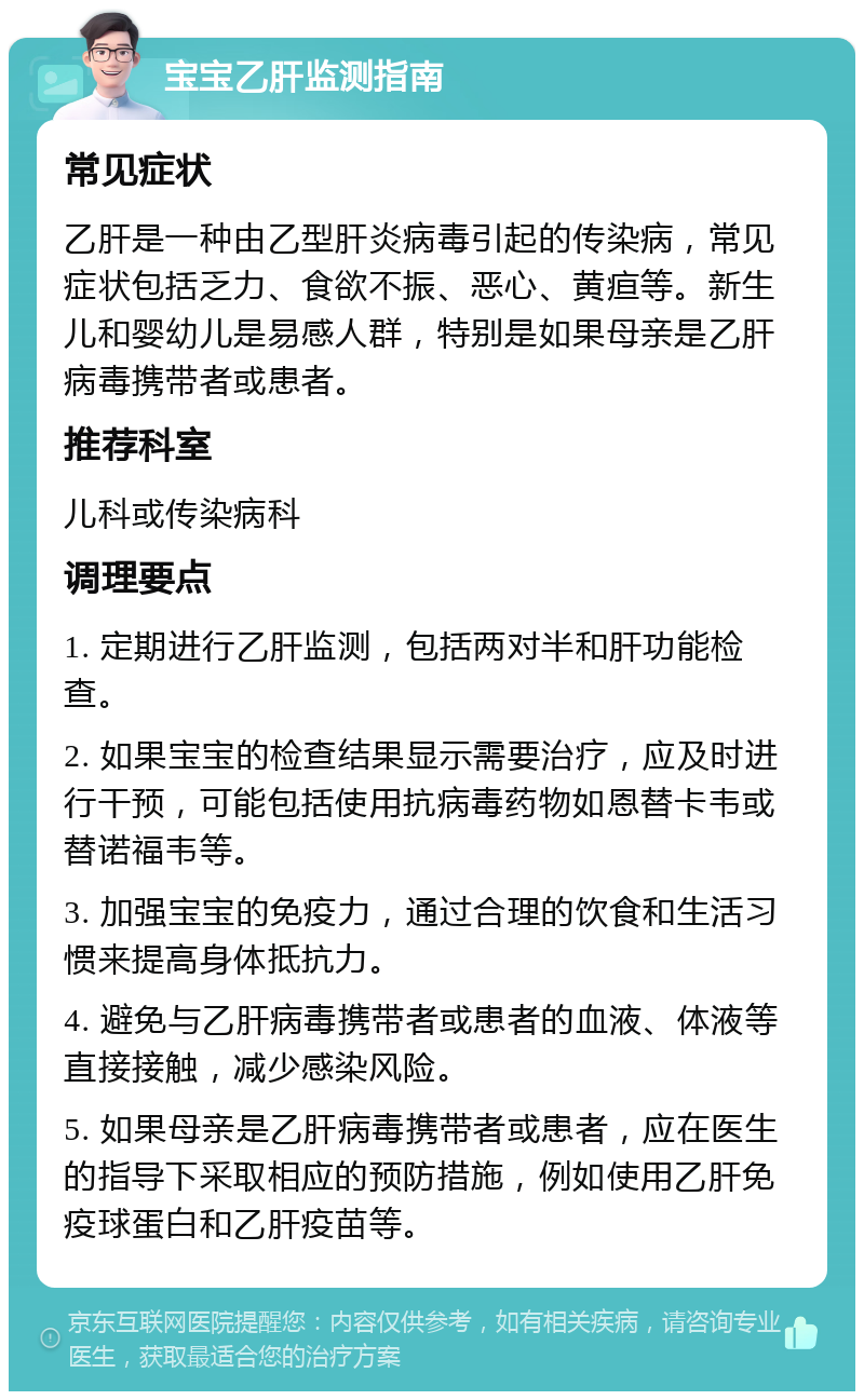 宝宝乙肝监测指南 常见症状 乙肝是一种由乙型肝炎病毒引起的传染病，常见症状包括乏力、食欲不振、恶心、黄疸等。新生儿和婴幼儿是易感人群，特别是如果母亲是乙肝病毒携带者或患者。 推荐科室 儿科或传染病科 调理要点 1. 定期进行乙肝监测，包括两对半和肝功能检查。 2. 如果宝宝的检查结果显示需要治疗，应及时进行干预，可能包括使用抗病毒药物如恩替卡韦或替诺福韦等。 3. 加强宝宝的免疫力，通过合理的饮食和生活习惯来提高身体抵抗力。 4. 避免与乙肝病毒携带者或患者的血液、体液等直接接触，减少感染风险。 5. 如果母亲是乙肝病毒携带者或患者，应在医生的指导下采取相应的预防措施，例如使用乙肝免疫球蛋白和乙肝疫苗等。