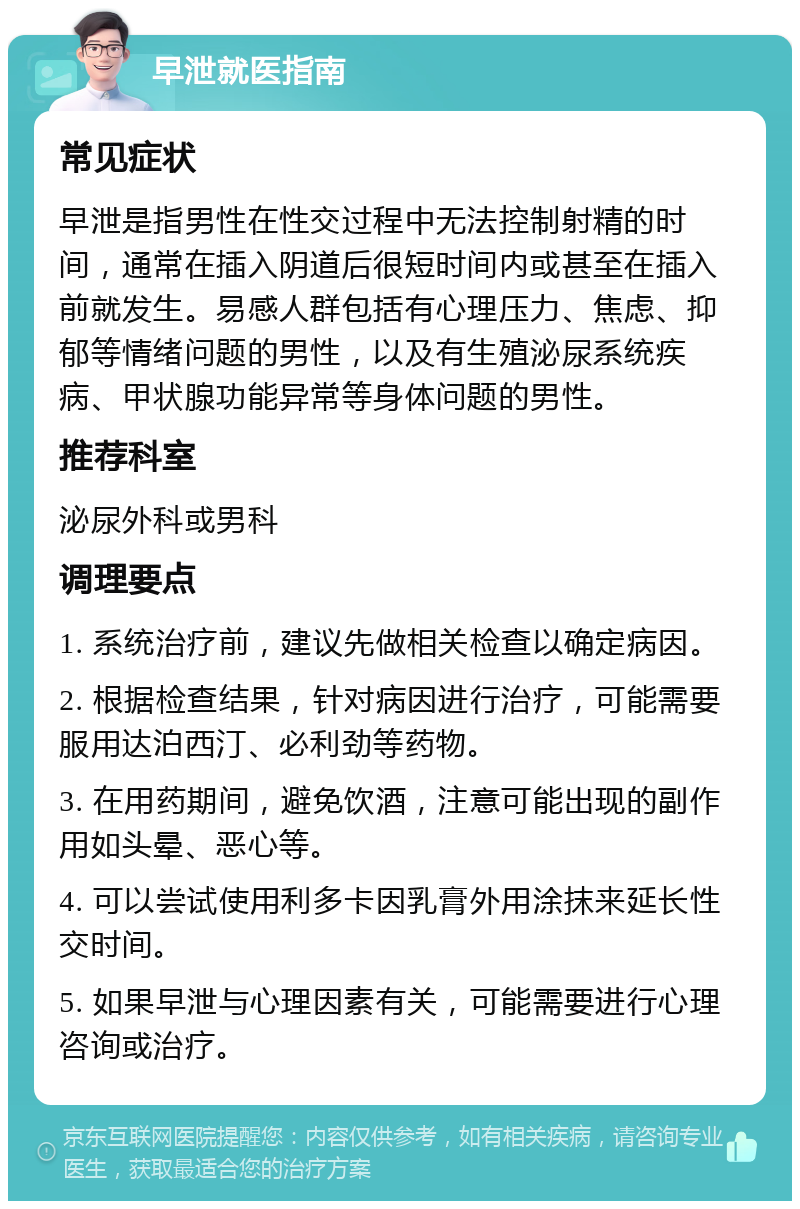 早泄就医指南 常见症状 早泄是指男性在性交过程中无法控制射精的时间，通常在插入阴道后很短时间内或甚至在插入前就发生。易感人群包括有心理压力、焦虑、抑郁等情绪问题的男性，以及有生殖泌尿系统疾病、甲状腺功能异常等身体问题的男性。 推荐科室 泌尿外科或男科 调理要点 1. 系统治疗前，建议先做相关检查以确定病因。 2. 根据检查结果，针对病因进行治疗，可能需要服用达泊西汀、必利劲等药物。 3. 在用药期间，避免饮酒，注意可能出现的副作用如头晕、恶心等。 4. 可以尝试使用利多卡因乳膏外用涂抹来延长性交时间。 5. 如果早泄与心理因素有关，可能需要进行心理咨询或治疗。