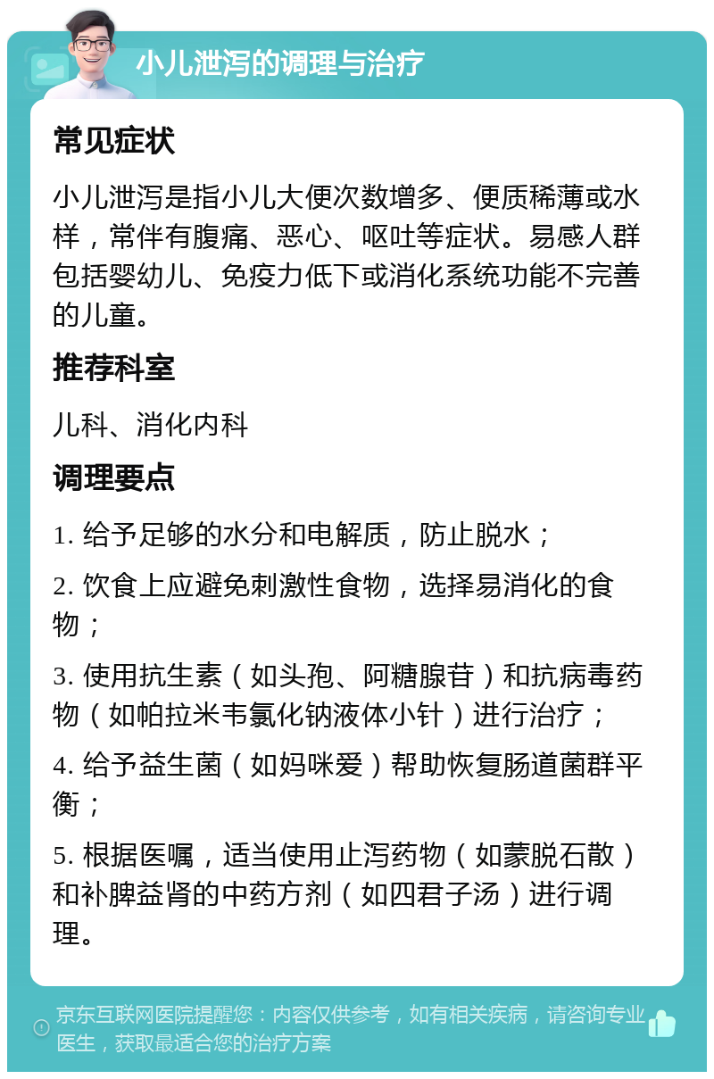 小儿泄泻的调理与治疗 常见症状 小儿泄泻是指小儿大便次数增多、便质稀薄或水样，常伴有腹痛、恶心、呕吐等症状。易感人群包括婴幼儿、免疫力低下或消化系统功能不完善的儿童。 推荐科室 儿科、消化内科 调理要点 1. 给予足够的水分和电解质，防止脱水； 2. 饮食上应避免刺激性食物，选择易消化的食物； 3. 使用抗生素（如头孢、阿糖腺苷）和抗病毒药物（如帕拉米韦氯化钠液体小针）进行治疗； 4. 给予益生菌（如妈咪爱）帮助恢复肠道菌群平衡； 5. 根据医嘱，适当使用止泻药物（如蒙脱石散）和补脾益肾的中药方剂（如四君子汤）进行调理。