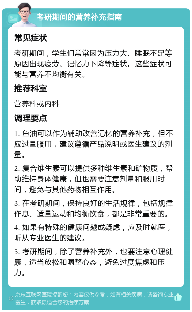 考研期间的营养补充指南 常见症状 考研期间，学生们常常因为压力大、睡眠不足等原因出现疲劳、记忆力下降等症状。这些症状可能与营养不均衡有关。 推荐科室 营养科或内科 调理要点 1. 鱼油可以作为辅助改善记忆的营养补充，但不应过量服用，建议遵循产品说明或医生建议的剂量。 2. 复合维生素可以提供多种维生素和矿物质，帮助维持身体健康，但也需要注意剂量和服用时间，避免与其他药物相互作用。 3. 在考研期间，保持良好的生活规律，包括规律作息、适量运动和均衡饮食，都是非常重要的。 4. 如果有特殊的健康问题或疑虑，应及时就医，听从专业医生的建议。 5. 考研期间，除了营养补充外，也要注意心理健康，适当放松和调整心态，避免过度焦虑和压力。