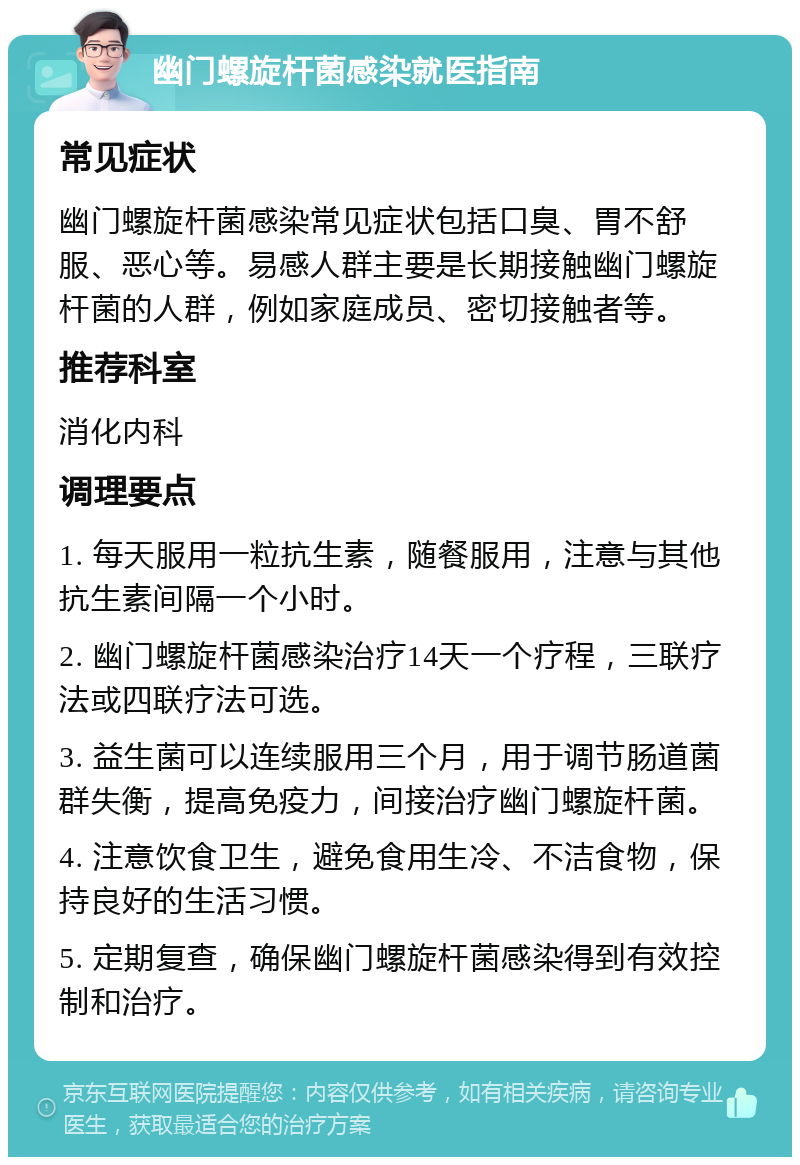 幽门螺旋杆菌感染就医指南 常见症状 幽门螺旋杆菌感染常见症状包括口臭、胃不舒服、恶心等。易感人群主要是长期接触幽门螺旋杆菌的人群，例如家庭成员、密切接触者等。 推荐科室 消化内科 调理要点 1. 每天服用一粒抗生素，随餐服用，注意与其他抗生素间隔一个小时。 2. 幽门螺旋杆菌感染治疗14天一个疗程，三联疗法或四联疗法可选。 3. 益生菌可以连续服用三个月，用于调节肠道菌群失衡，提高免疫力，间接治疗幽门螺旋杆菌。 4. 注意饮食卫生，避免食用生冷、不洁食物，保持良好的生活习惯。 5. 定期复查，确保幽门螺旋杆菌感染得到有效控制和治疗。