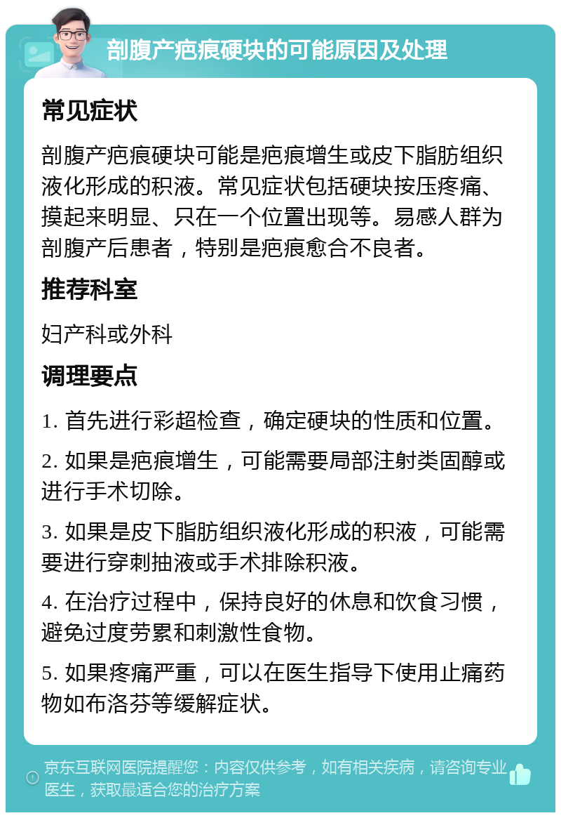 剖腹产疤痕硬块的可能原因及处理 常见症状 剖腹产疤痕硬块可能是疤痕增生或皮下脂肪组织液化形成的积液。常见症状包括硬块按压疼痛、摸起来明显、只在一个位置出现等。易感人群为剖腹产后患者，特别是疤痕愈合不良者。 推荐科室 妇产科或外科 调理要点 1. 首先进行彩超检查，确定硬块的性质和位置。 2. 如果是疤痕增生，可能需要局部注射类固醇或进行手术切除。 3. 如果是皮下脂肪组织液化形成的积液，可能需要进行穿刺抽液或手术排除积液。 4. 在治疗过程中，保持良好的休息和饮食习惯，避免过度劳累和刺激性食物。 5. 如果疼痛严重，可以在医生指导下使用止痛药物如布洛芬等缓解症状。