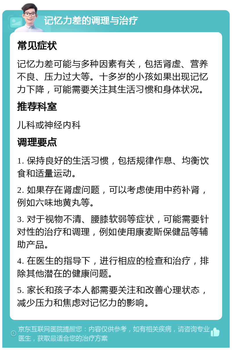 记忆力差的调理与治疗 常见症状 记忆力差可能与多种因素有关，包括肾虚、营养不良、压力过大等。十多岁的小孩如果出现记忆力下降，可能需要关注其生活习惯和身体状况。 推荐科室 儿科或神经内科 调理要点 1. 保持良好的生活习惯，包括规律作息、均衡饮食和适量运动。 2. 如果存在肾虚问题，可以考虑使用中药补肾，例如六味地黄丸等。 3. 对于视物不清、腰膝软弱等症状，可能需要针对性的治疗和调理，例如使用康麦斯保健品等辅助产品。 4. 在医生的指导下，进行相应的检查和治疗，排除其他潜在的健康问题。 5. 家长和孩子本人都需要关注和改善心理状态，减少压力和焦虑对记忆力的影响。