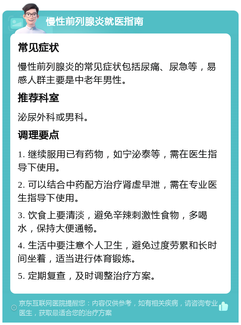 慢性前列腺炎就医指南 常见症状 慢性前列腺炎的常见症状包括尿痛、尿急等，易感人群主要是中老年男性。 推荐科室 泌尿外科或男科。 调理要点 1. 继续服用已有药物，如宁泌泰等，需在医生指导下使用。 2. 可以结合中药配方治疗肾虚早泄，需在专业医生指导下使用。 3. 饮食上要清淡，避免辛辣刺激性食物，多喝水，保持大便通畅。 4. 生活中要注意个人卫生，避免过度劳累和长时间坐着，适当进行体育锻炼。 5. 定期复查，及时调整治疗方案。