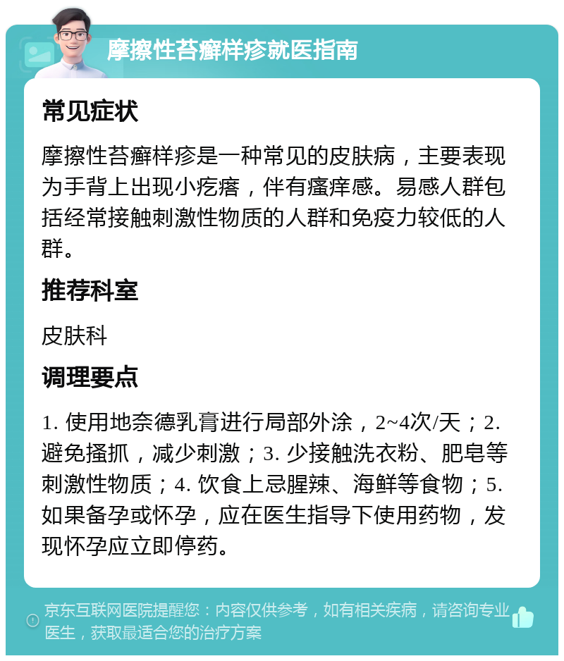 摩擦性苔癣样疹就医指南 常见症状 摩擦性苔癣样疹是一种常见的皮肤病，主要表现为手背上出现小疙瘩，伴有瘙痒感。易感人群包括经常接触刺激性物质的人群和免疫力较低的人群。 推荐科室 皮肤科 调理要点 1. 使用地奈德乳膏进行局部外涂，2~4次/天；2. 避免搔抓，减少刺激；3. 少接触洗衣粉、肥皂等刺激性物质；4. 饮食上忌腥辣、海鲜等食物；5. 如果备孕或怀孕，应在医生指导下使用药物，发现怀孕应立即停药。