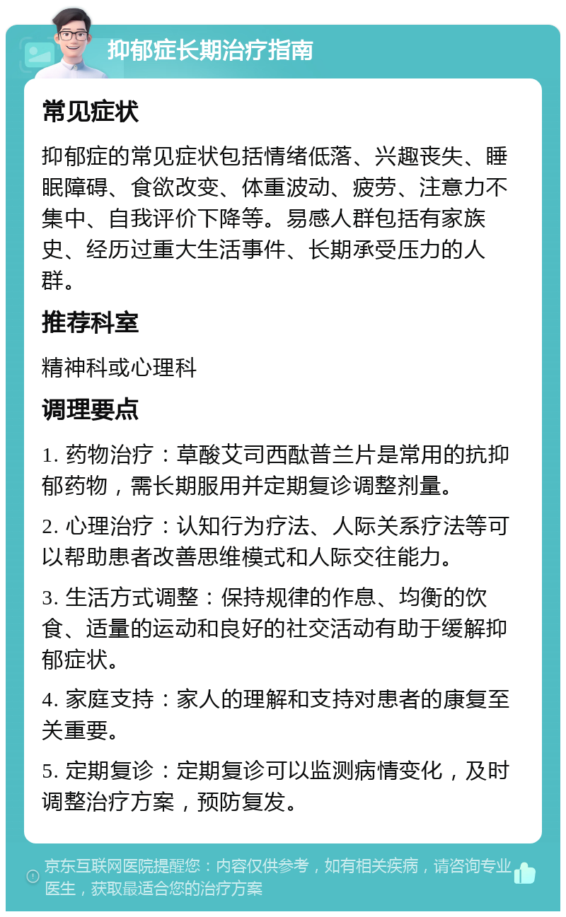 抑郁症长期治疗指南 常见症状 抑郁症的常见症状包括情绪低落、兴趣丧失、睡眠障碍、食欲改变、体重波动、疲劳、注意力不集中、自我评价下降等。易感人群包括有家族史、经历过重大生活事件、长期承受压力的人群。 推荐科室 精神科或心理科 调理要点 1. 药物治疗：草酸艾司西酞普兰片是常用的抗抑郁药物，需长期服用并定期复诊调整剂量。 2. 心理治疗：认知行为疗法、人际关系疗法等可以帮助患者改善思维模式和人际交往能力。 3. 生活方式调整：保持规律的作息、均衡的饮食、适量的运动和良好的社交活动有助于缓解抑郁症状。 4. 家庭支持：家人的理解和支持对患者的康复至关重要。 5. 定期复诊：定期复诊可以监测病情变化，及时调整治疗方案，预防复发。