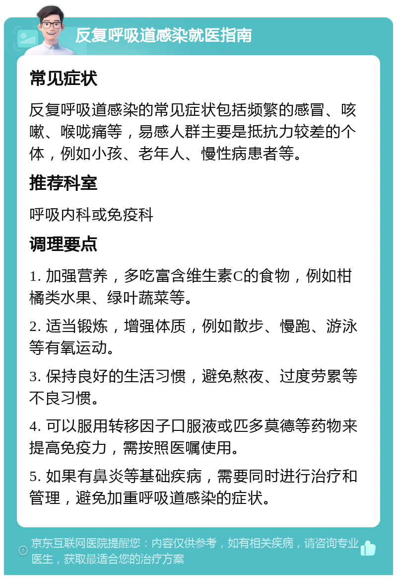 反复呼吸道感染就医指南 常见症状 反复呼吸道感染的常见症状包括频繁的感冒、咳嗽、喉咙痛等，易感人群主要是抵抗力较差的个体，例如小孩、老年人、慢性病患者等。 推荐科室 呼吸内科或免疫科 调理要点 1. 加强营养，多吃富含维生素C的食物，例如柑橘类水果、绿叶蔬菜等。 2. 适当锻炼，增强体质，例如散步、慢跑、游泳等有氧运动。 3. 保持良好的生活习惯，避免熬夜、过度劳累等不良习惯。 4. 可以服用转移因子口服液或匹多莫德等药物来提高免疫力，需按照医嘱使用。 5. 如果有鼻炎等基础疾病，需要同时进行治疗和管理，避免加重呼吸道感染的症状。