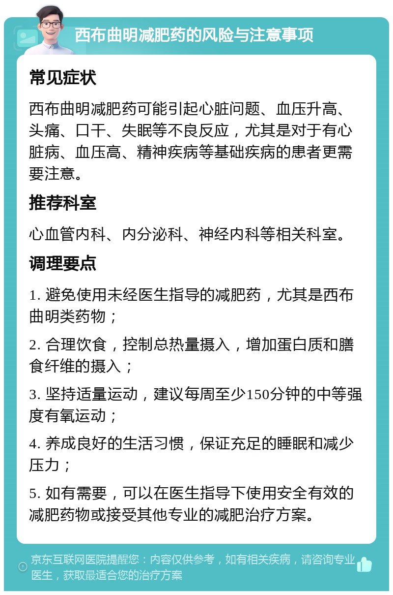 西布曲明减肥药的风险与注意事项 常见症状 西布曲明减肥药可能引起心脏问题、血压升高、头痛、口干、失眠等不良反应，尤其是对于有心脏病、血压高、精神疾病等基础疾病的患者更需要注意。 推荐科室 心血管内科、内分泌科、神经内科等相关科室。 调理要点 1. 避免使用未经医生指导的减肥药，尤其是西布曲明类药物； 2. 合理饮食，控制总热量摄入，增加蛋白质和膳食纤维的摄入； 3. 坚持适量运动，建议每周至少150分钟的中等强度有氧运动； 4. 养成良好的生活习惯，保证充足的睡眠和减少压力； 5. 如有需要，可以在医生指导下使用安全有效的减肥药物或接受其他专业的减肥治疗方案。