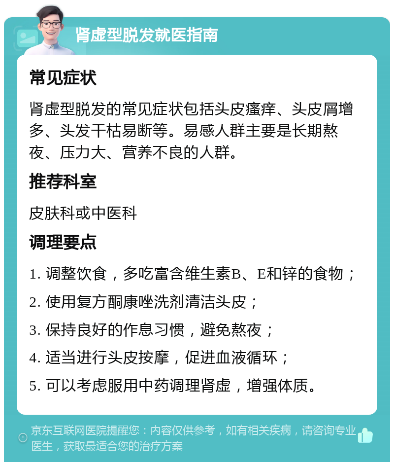 肾虚型脱发就医指南 常见症状 肾虚型脱发的常见症状包括头皮瘙痒、头皮屑增多、头发干枯易断等。易感人群主要是长期熬夜、压力大、营养不良的人群。 推荐科室 皮肤科或中医科 调理要点 1. 调整饮食，多吃富含维生素B、E和锌的食物； 2. 使用复方酮康唑洗剂清洁头皮； 3. 保持良好的作息习惯，避免熬夜； 4. 适当进行头皮按摩，促进血液循环； 5. 可以考虑服用中药调理肾虚，增强体质。