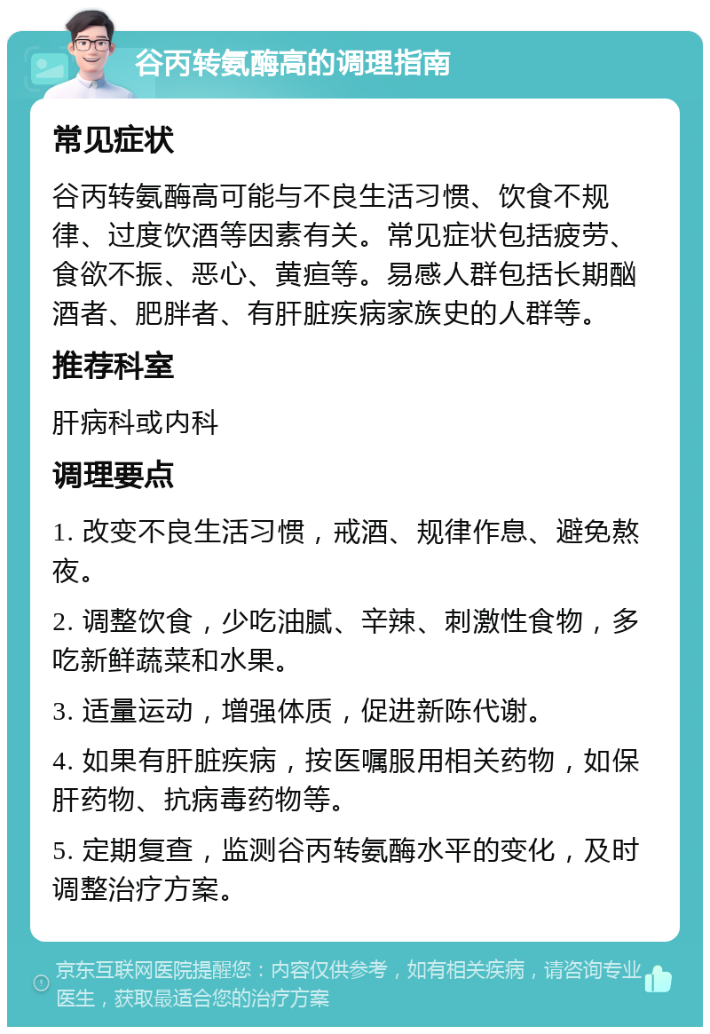 谷丙转氨酶高的调理指南 常见症状 谷丙转氨酶高可能与不良生活习惯、饮食不规律、过度饮酒等因素有关。常见症状包括疲劳、食欲不振、恶心、黄疸等。易感人群包括长期酗酒者、肥胖者、有肝脏疾病家族史的人群等。 推荐科室 肝病科或内科 调理要点 1. 改变不良生活习惯，戒酒、规律作息、避免熬夜。 2. 调整饮食，少吃油腻、辛辣、刺激性食物，多吃新鲜蔬菜和水果。 3. 适量运动，增强体质，促进新陈代谢。 4. 如果有肝脏疾病，按医嘱服用相关药物，如保肝药物、抗病毒药物等。 5. 定期复查，监测谷丙转氨酶水平的变化，及时调整治疗方案。