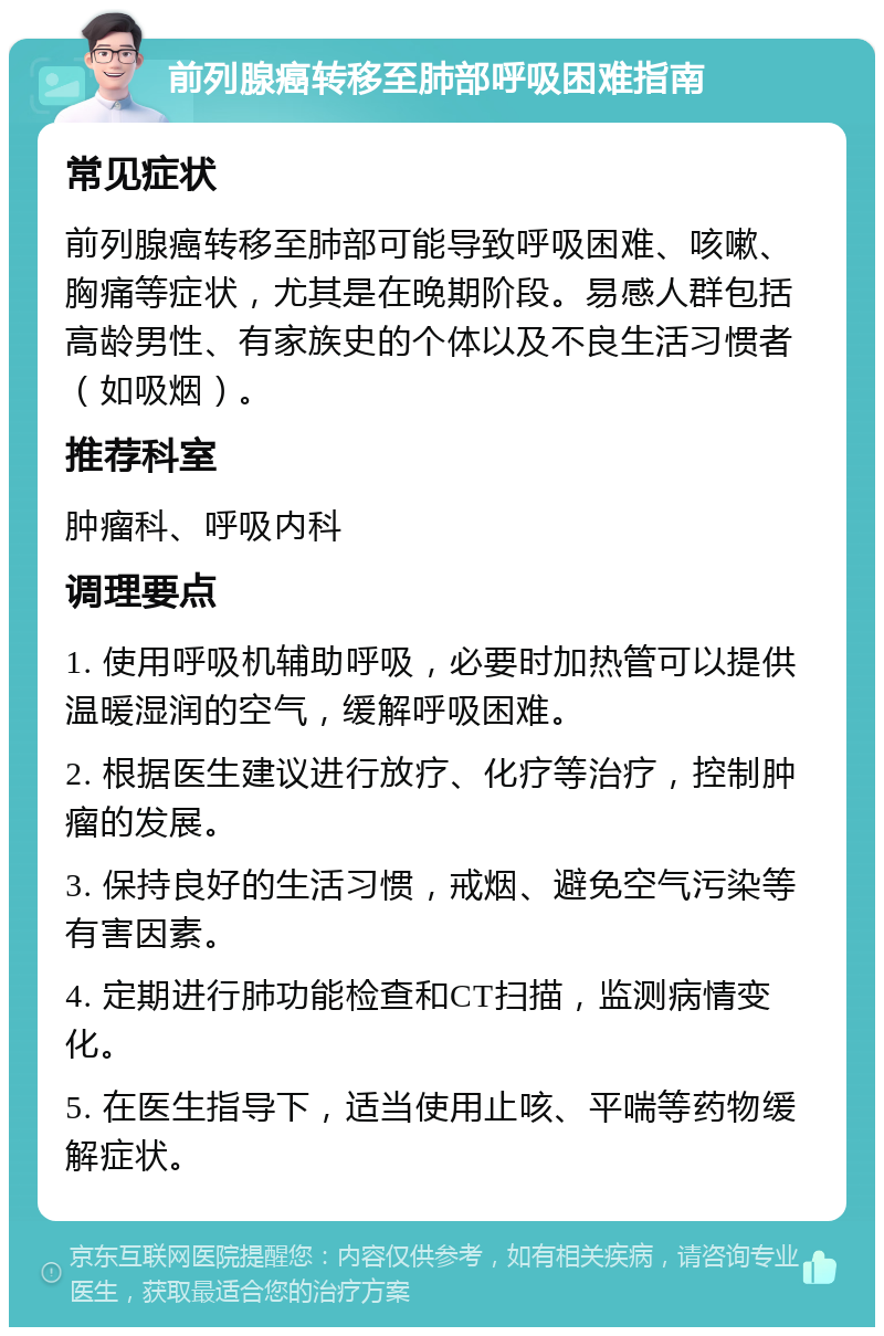 前列腺癌转移至肺部呼吸困难指南 常见症状 前列腺癌转移至肺部可能导致呼吸困难、咳嗽、胸痛等症状，尤其是在晚期阶段。易感人群包括高龄男性、有家族史的个体以及不良生活习惯者（如吸烟）。 推荐科室 肿瘤科、呼吸内科 调理要点 1. 使用呼吸机辅助呼吸，必要时加热管可以提供温暖湿润的空气，缓解呼吸困难。 2. 根据医生建议进行放疗、化疗等治疗，控制肿瘤的发展。 3. 保持良好的生活习惯，戒烟、避免空气污染等有害因素。 4. 定期进行肺功能检查和CT扫描，监测病情变化。 5. 在医生指导下，适当使用止咳、平喘等药物缓解症状。