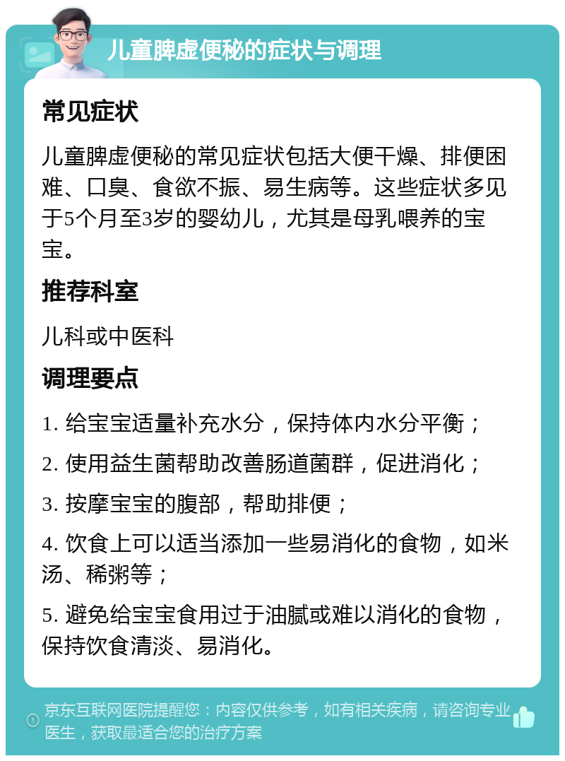 儿童脾虚便秘的症状与调理 常见症状 儿童脾虚便秘的常见症状包括大便干燥、排便困难、口臭、食欲不振、易生病等。这些症状多见于5个月至3岁的婴幼儿，尤其是母乳喂养的宝宝。 推荐科室 儿科或中医科 调理要点 1. 给宝宝适量补充水分，保持体内水分平衡； 2. 使用益生菌帮助改善肠道菌群，促进消化； 3. 按摩宝宝的腹部，帮助排便； 4. 饮食上可以适当添加一些易消化的食物，如米汤、稀粥等； 5. 避免给宝宝食用过于油腻或难以消化的食物，保持饮食清淡、易消化。