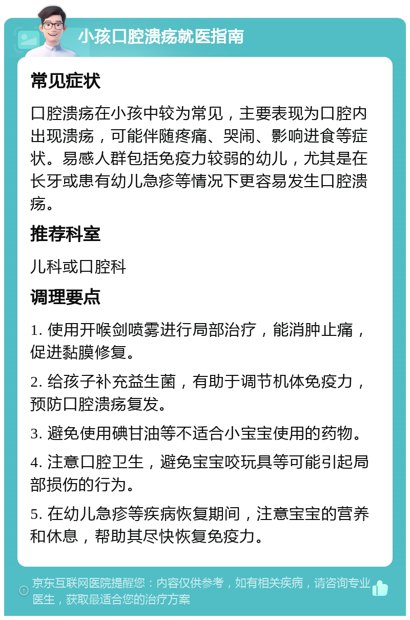 小孩口腔溃疡就医指南 常见症状 口腔溃疡在小孩中较为常见，主要表现为口腔内出现溃疡，可能伴随疼痛、哭闹、影响进食等症状。易感人群包括免疫力较弱的幼儿，尤其是在长牙或患有幼儿急疹等情况下更容易发生口腔溃疡。 推荐科室 儿科或口腔科 调理要点 1. 使用开喉剑喷雾进行局部治疗，能消肿止痛，促进黏膜修复。 2. 给孩子补充益生菌，有助于调节机体免疫力，预防口腔溃疡复发。 3. 避免使用碘甘油等不适合小宝宝使用的药物。 4. 注意口腔卫生，避免宝宝咬玩具等可能引起局部损伤的行为。 5. 在幼儿急疹等疾病恢复期间，注意宝宝的营养和休息，帮助其尽快恢复免疫力。