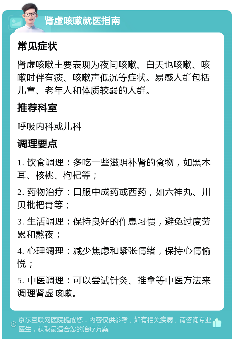 肾虚咳嗽就医指南 常见症状 肾虚咳嗽主要表现为夜间咳嗽、白天也咳嗽、咳嗽时伴有痰、咳嗽声低沉等症状。易感人群包括儿童、老年人和体质较弱的人群。 推荐科室 呼吸内科或儿科 调理要点 1. 饮食调理：多吃一些滋阴补肾的食物，如黑木耳、核桃、枸杞等； 2. 药物治疗：口服中成药或西药，如六神丸、川贝枇杷膏等； 3. 生活调理：保持良好的作息习惯，避免过度劳累和熬夜； 4. 心理调理：减少焦虑和紧张情绪，保持心情愉悦； 5. 中医调理：可以尝试针灸、推拿等中医方法来调理肾虚咳嗽。