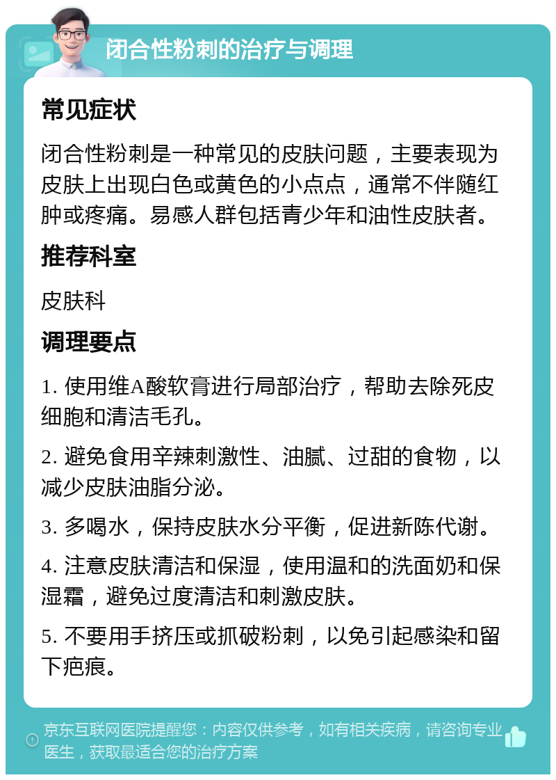 闭合性粉刺的治疗与调理 常见症状 闭合性粉刺是一种常见的皮肤问题，主要表现为皮肤上出现白色或黄色的小点点，通常不伴随红肿或疼痛。易感人群包括青少年和油性皮肤者。 推荐科室 皮肤科 调理要点 1. 使用维A酸软膏进行局部治疗，帮助去除死皮细胞和清洁毛孔。 2. 避免食用辛辣刺激性、油腻、过甜的食物，以减少皮肤油脂分泌。 3. 多喝水，保持皮肤水分平衡，促进新陈代谢。 4. 注意皮肤清洁和保湿，使用温和的洗面奶和保湿霜，避免过度清洁和刺激皮肤。 5. 不要用手挤压或抓破粉刺，以免引起感染和留下疤痕。