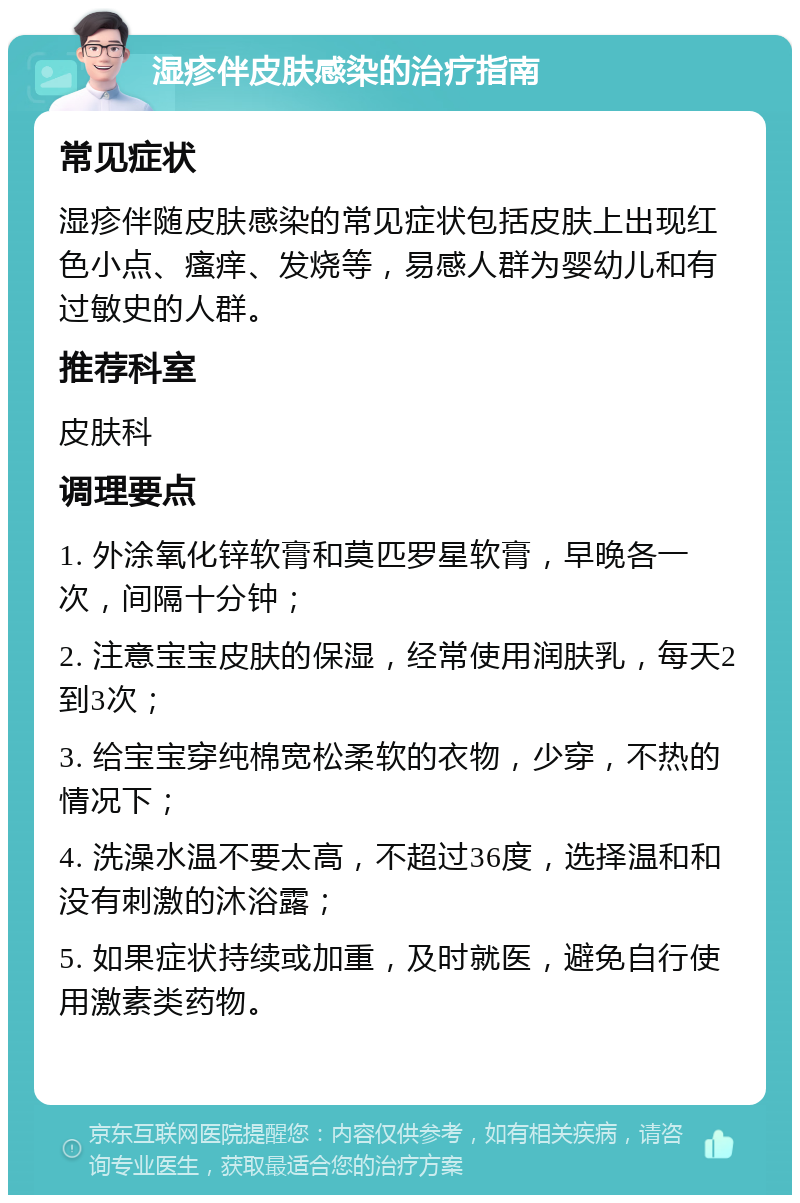 湿疹伴皮肤感染的治疗指南 常见症状 湿疹伴随皮肤感染的常见症状包括皮肤上出现红色小点、瘙痒、发烧等，易感人群为婴幼儿和有过敏史的人群。 推荐科室 皮肤科 调理要点 1. 外涂氧化锌软膏和莫匹罗星软膏，早晚各一次，间隔十分钟； 2. 注意宝宝皮肤的保湿，经常使用润肤乳，每天2到3次； 3. 给宝宝穿纯棉宽松柔软的衣物，少穿，不热的情况下； 4. 洗澡水温不要太高，不超过36度，选择温和和没有刺激的沐浴露； 5. 如果症状持续或加重，及时就医，避免自行使用激素类药物。