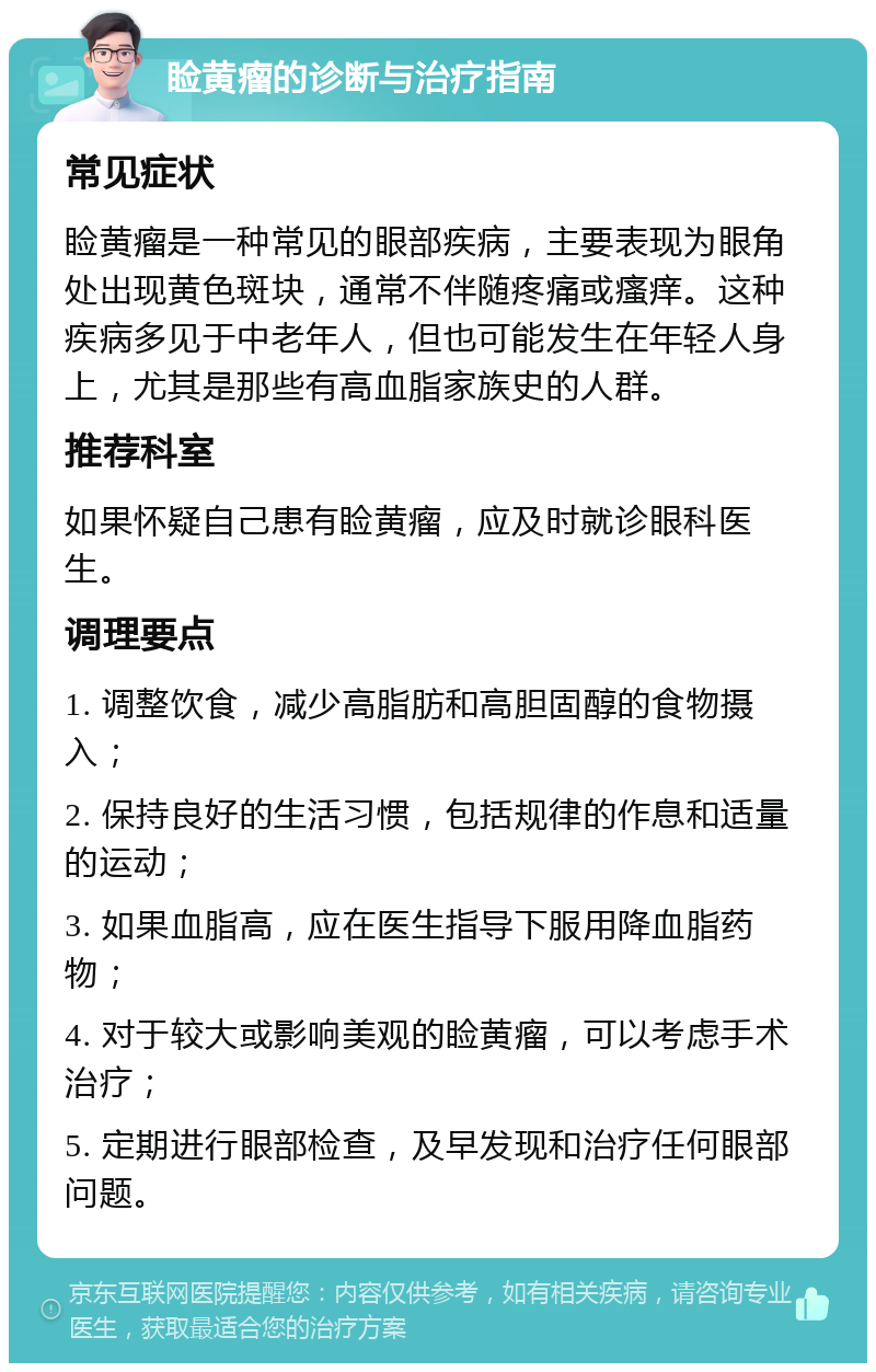 睑黄瘤的诊断与治疗指南 常见症状 睑黄瘤是一种常见的眼部疾病，主要表现为眼角处出现黄色斑块，通常不伴随疼痛或瘙痒。这种疾病多见于中老年人，但也可能发生在年轻人身上，尤其是那些有高血脂家族史的人群。 推荐科室 如果怀疑自己患有睑黄瘤，应及时就诊眼科医生。 调理要点 1. 调整饮食，减少高脂肪和高胆固醇的食物摄入； 2. 保持良好的生活习惯，包括规律的作息和适量的运动； 3. 如果血脂高，应在医生指导下服用降血脂药物； 4. 对于较大或影响美观的睑黄瘤，可以考虑手术治疗； 5. 定期进行眼部检查，及早发现和治疗任何眼部问题。