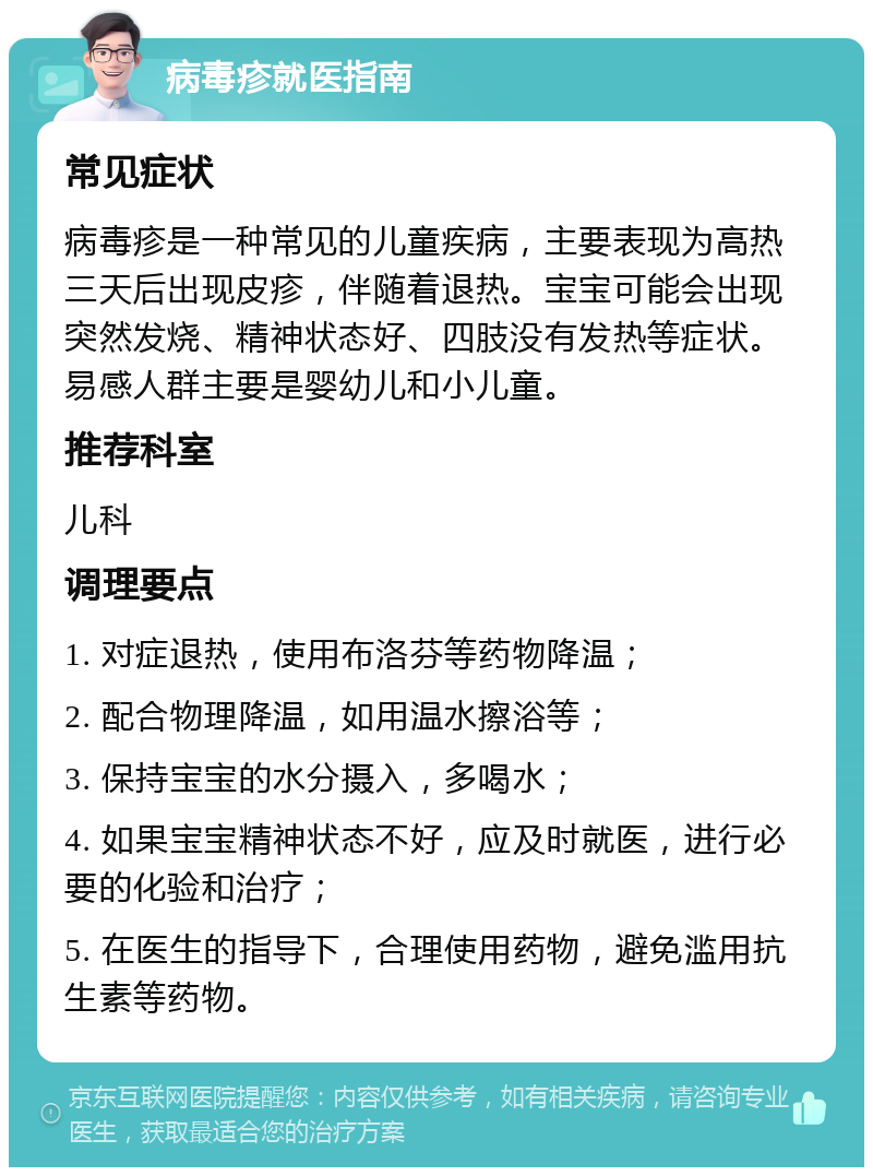 病毒疹就医指南 常见症状 病毒疹是一种常见的儿童疾病，主要表现为高热三天后出现皮疹，伴随着退热。宝宝可能会出现突然发烧、精神状态好、四肢没有发热等症状。易感人群主要是婴幼儿和小儿童。 推荐科室 儿科 调理要点 1. 对症退热，使用布洛芬等药物降温； 2. 配合物理降温，如用温水擦浴等； 3. 保持宝宝的水分摄入，多喝水； 4. 如果宝宝精神状态不好，应及时就医，进行必要的化验和治疗； 5. 在医生的指导下，合理使用药物，避免滥用抗生素等药物。