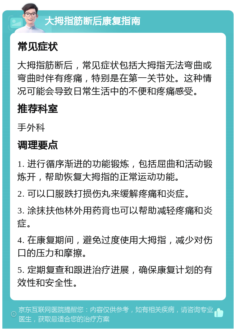 大拇指筋断后康复指南 常见症状 大拇指筋断后，常见症状包括大拇指无法弯曲或弯曲时伴有疼痛，特别是在第一关节处。这种情况可能会导致日常生活中的不便和疼痛感受。 推荐科室 手外科 调理要点 1. 进行循序渐进的功能锻炼，包括屈曲和活动锻炼开，帮助恢复大拇指的正常运动功能。 2. 可以口服跌打损伤丸来缓解疼痛和炎症。 3. 涂抹扶他林外用药膏也可以帮助减轻疼痛和炎症。 4. 在康复期间，避免过度使用大拇指，减少对伤口的压力和摩擦。 5. 定期复查和跟进治疗进展，确保康复计划的有效性和安全性。