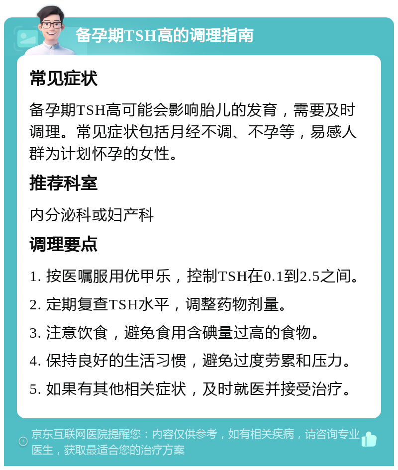 备孕期TSH高的调理指南 常见症状 备孕期TSH高可能会影响胎儿的发育，需要及时调理。常见症状包括月经不调、不孕等，易感人群为计划怀孕的女性。 推荐科室 内分泌科或妇产科 调理要点 1. 按医嘱服用优甲乐，控制TSH在0.1到2.5之间。 2. 定期复查TSH水平，调整药物剂量。 3. 注意饮食，避免食用含碘量过高的食物。 4. 保持良好的生活习惯，避免过度劳累和压力。 5. 如果有其他相关症状，及时就医并接受治疗。