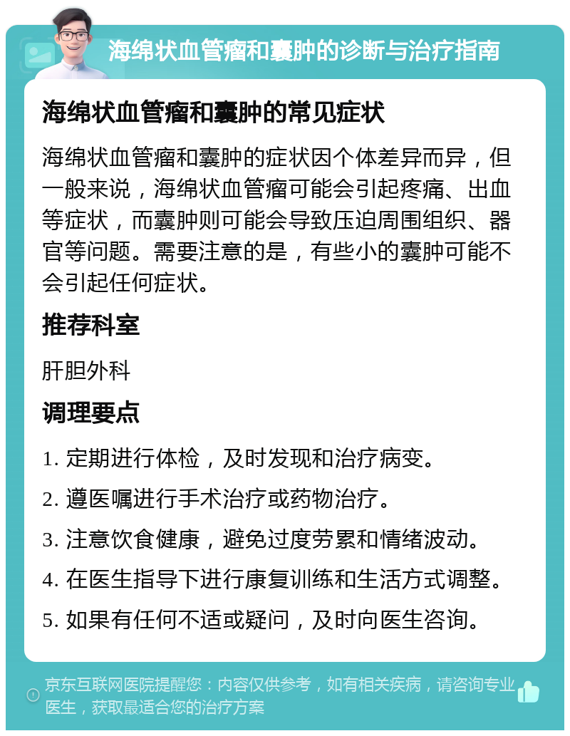 海绵状血管瘤和囊肿的诊断与治疗指南 海绵状血管瘤和囊肿的常见症状 海绵状血管瘤和囊肿的症状因个体差异而异，但一般来说，海绵状血管瘤可能会引起疼痛、出血等症状，而囊肿则可能会导致压迫周围组织、器官等问题。需要注意的是，有些小的囊肿可能不会引起任何症状。 推荐科室 肝胆外科 调理要点 1. 定期进行体检，及时发现和治疗病变。 2. 遵医嘱进行手术治疗或药物治疗。 3. 注意饮食健康，避免过度劳累和情绪波动。 4. 在医生指导下进行康复训练和生活方式调整。 5. 如果有任何不适或疑问，及时向医生咨询。