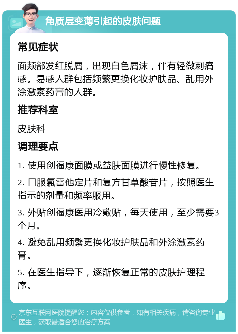 角质层变薄引起的皮肤问题 常见症状 面颊部发红脱屑，出现白色屑沫，伴有轻微刺痛感。易感人群包括频繁更换化妆护肤品、乱用外涂激素药膏的人群。 推荐科室 皮肤科 调理要点 1. 使用创福康面膜或益肤面膜进行慢性修复。 2. 口服氯雷他定片和复方甘草酸苷片，按照医生指示的剂量和频率服用。 3. 外贴创福康医用冷敷贴，每天使用，至少需要3个月。 4. 避免乱用频繁更换化妆护肤品和外涂激素药膏。 5. 在医生指导下，逐渐恢复正常的皮肤护理程序。