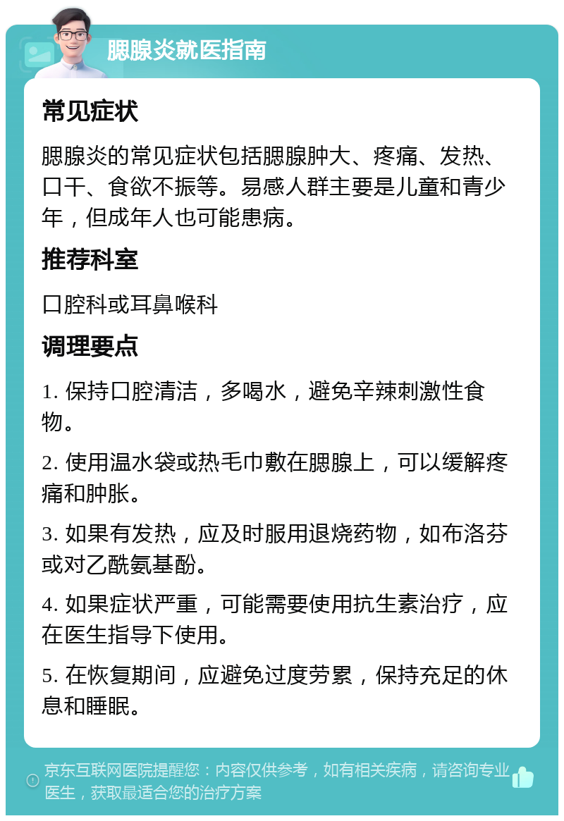 腮腺炎就医指南 常见症状 腮腺炎的常见症状包括腮腺肿大、疼痛、发热、口干、食欲不振等。易感人群主要是儿童和青少年，但成年人也可能患病。 推荐科室 口腔科或耳鼻喉科 调理要点 1. 保持口腔清洁，多喝水，避免辛辣刺激性食物。 2. 使用温水袋或热毛巾敷在腮腺上，可以缓解疼痛和肿胀。 3. 如果有发热，应及时服用退烧药物，如布洛芬或对乙酰氨基酚。 4. 如果症状严重，可能需要使用抗生素治疗，应在医生指导下使用。 5. 在恢复期间，应避免过度劳累，保持充足的休息和睡眠。