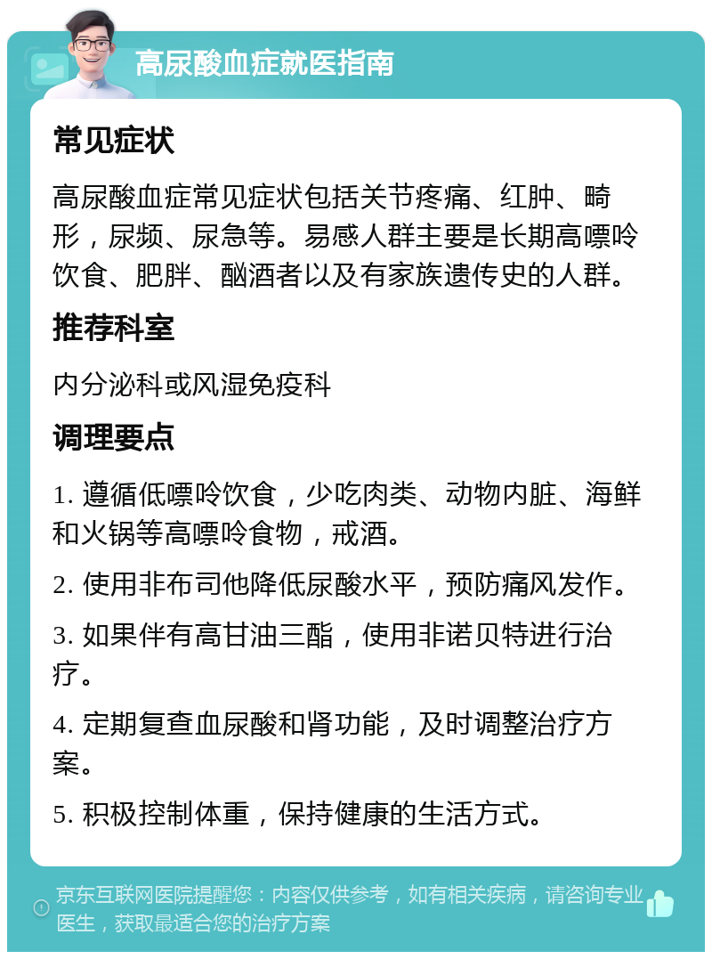 高尿酸血症就医指南 常见症状 高尿酸血症常见症状包括关节疼痛、红肿、畸形，尿频、尿急等。易感人群主要是长期高嘌呤饮食、肥胖、酗酒者以及有家族遗传史的人群。 推荐科室 内分泌科或风湿免疫科 调理要点 1. 遵循低嘌呤饮食，少吃肉类、动物内脏、海鲜和火锅等高嘌呤食物，戒酒。 2. 使用非布司他降低尿酸水平，预防痛风发作。 3. 如果伴有高甘油三酯，使用非诺贝特进行治疗。 4. 定期复查血尿酸和肾功能，及时调整治疗方案。 5. 积极控制体重，保持健康的生活方式。