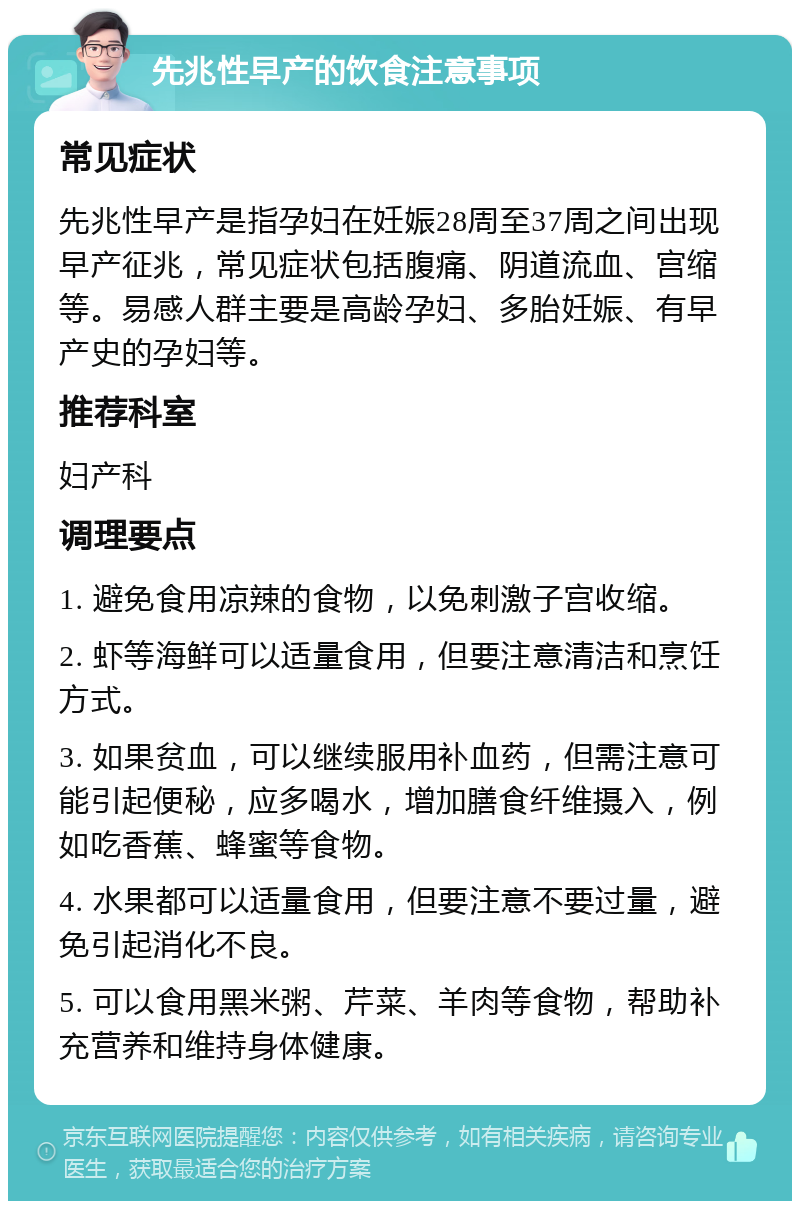 先兆性早产的饮食注意事项 常见症状 先兆性早产是指孕妇在妊娠28周至37周之间出现早产征兆，常见症状包括腹痛、阴道流血、宫缩等。易感人群主要是高龄孕妇、多胎妊娠、有早产史的孕妇等。 推荐科室 妇产科 调理要点 1. 避免食用凉辣的食物，以免刺激子宫收缩。 2. 虾等海鲜可以适量食用，但要注意清洁和烹饪方式。 3. 如果贫血，可以继续服用补血药，但需注意可能引起便秘，应多喝水，增加膳食纤维摄入，例如吃香蕉、蜂蜜等食物。 4. 水果都可以适量食用，但要注意不要过量，避免引起消化不良。 5. 可以食用黑米粥、芹菜、羊肉等食物，帮助补充营养和维持身体健康。