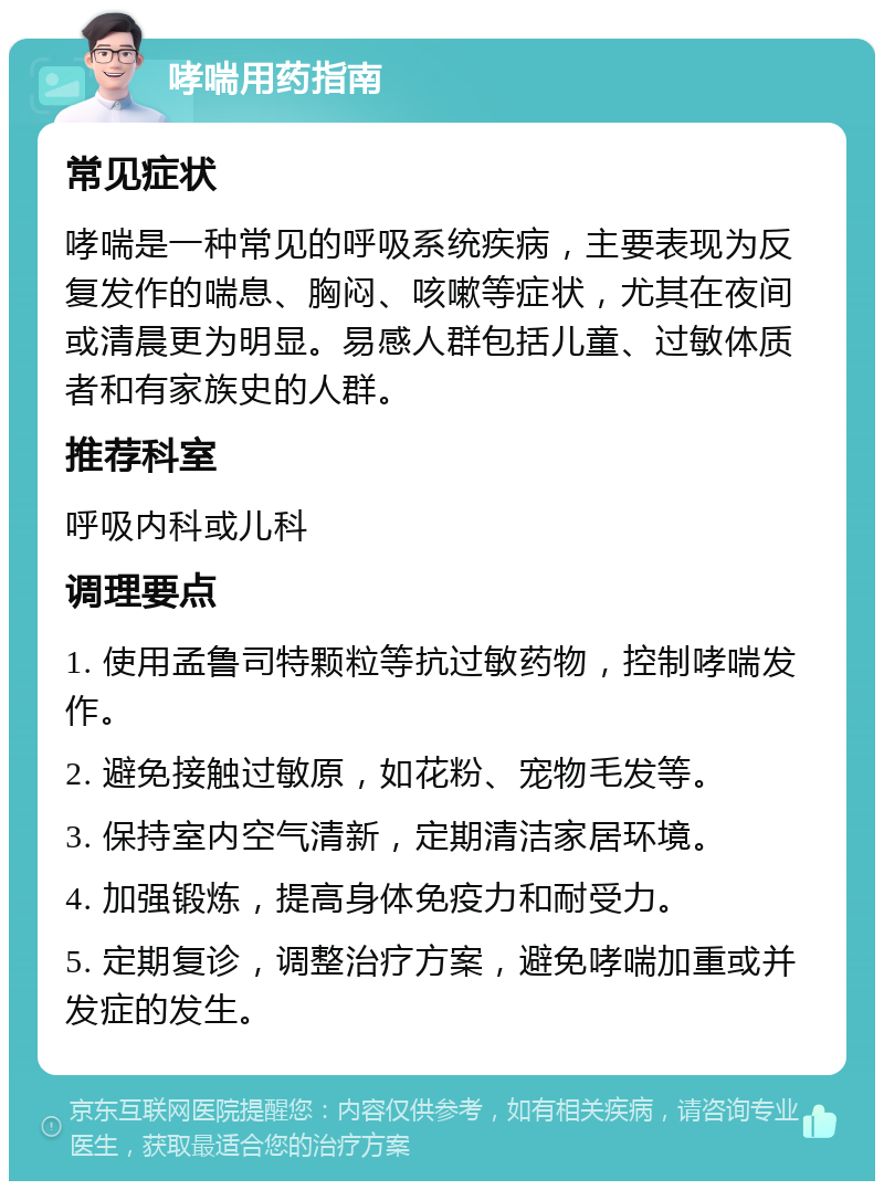 哮喘用药指南 常见症状 哮喘是一种常见的呼吸系统疾病，主要表现为反复发作的喘息、胸闷、咳嗽等症状，尤其在夜间或清晨更为明显。易感人群包括儿童、过敏体质者和有家族史的人群。 推荐科室 呼吸内科或儿科 调理要点 1. 使用孟鲁司特颗粒等抗过敏药物，控制哮喘发作。 2. 避免接触过敏原，如花粉、宠物毛发等。 3. 保持室内空气清新，定期清洁家居环境。 4. 加强锻炼，提高身体免疫力和耐受力。 5. 定期复诊，调整治疗方案，避免哮喘加重或并发症的发生。