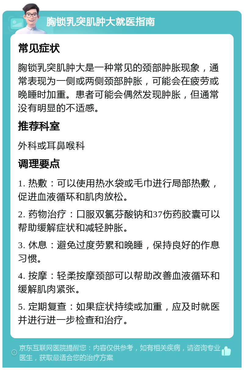 胸锁乳突肌肿大就医指南 常见症状 胸锁乳突肌肿大是一种常见的颈部肿胀现象，通常表现为一侧或两侧颈部肿胀，可能会在疲劳或晚睡时加重。患者可能会偶然发现肿胀，但通常没有明显的不适感。 推荐科室 外科或耳鼻喉科 调理要点 1. 热敷：可以使用热水袋或毛巾进行局部热敷，促进血液循环和肌肉放松。 2. 药物治疗：口服双氯芬酸钠和37伤药胶囊可以帮助缓解症状和减轻肿胀。 3. 休息：避免过度劳累和晚睡，保持良好的作息习惯。 4. 按摩：轻柔按摩颈部可以帮助改善血液循环和缓解肌肉紧张。 5. 定期复查：如果症状持续或加重，应及时就医并进行进一步检查和治疗。