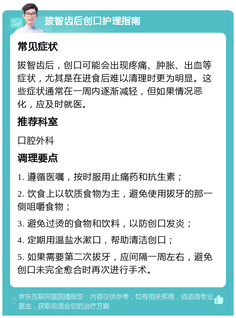 拔智齿后创口护理指南 常见症状 拔智齿后，创口可能会出现疼痛、肿胀、出血等症状，尤其是在进食后难以清理时更为明显。这些症状通常在一周内逐渐减轻，但如果情况恶化，应及时就医。 推荐科室 口腔外科 调理要点 1. 遵循医嘱，按时服用止痛药和抗生素； 2. 饮食上以软质食物为主，避免使用拔牙的那一侧咀嚼食物； 3. 避免过烫的食物和饮料，以防创口发炎； 4. 定期用温盐水漱口，帮助清洁创口； 5. 如果需要第二次拔牙，应间隔一周左右，避免创口未完全愈合时再次进行手术。