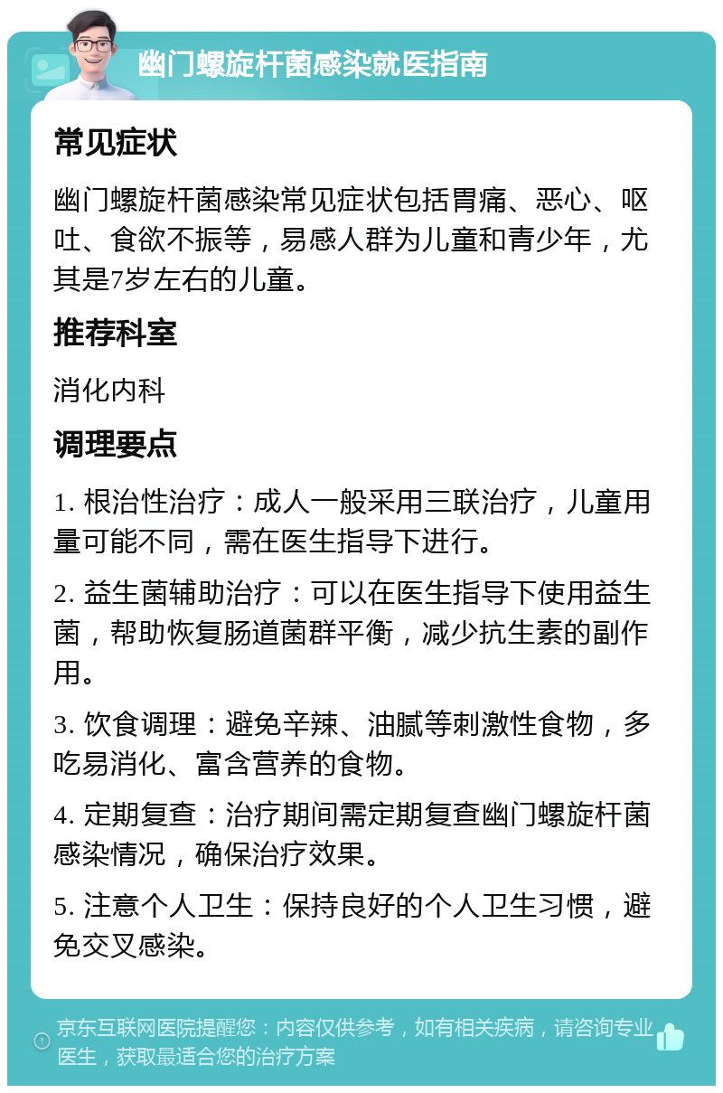 幽门螺旋杆菌感染就医指南 常见症状 幽门螺旋杆菌感染常见症状包括胃痛、恶心、呕吐、食欲不振等，易感人群为儿童和青少年，尤其是7岁左右的儿童。 推荐科室 消化内科 调理要点 1. 根治性治疗：成人一般采用三联治疗，儿童用量可能不同，需在医生指导下进行。 2. 益生菌辅助治疗：可以在医生指导下使用益生菌，帮助恢复肠道菌群平衡，减少抗生素的副作用。 3. 饮食调理：避免辛辣、油腻等刺激性食物，多吃易消化、富含营养的食物。 4. 定期复查：治疗期间需定期复查幽门螺旋杆菌感染情况，确保治疗效果。 5. 注意个人卫生：保持良好的个人卫生习惯，避免交叉感染。