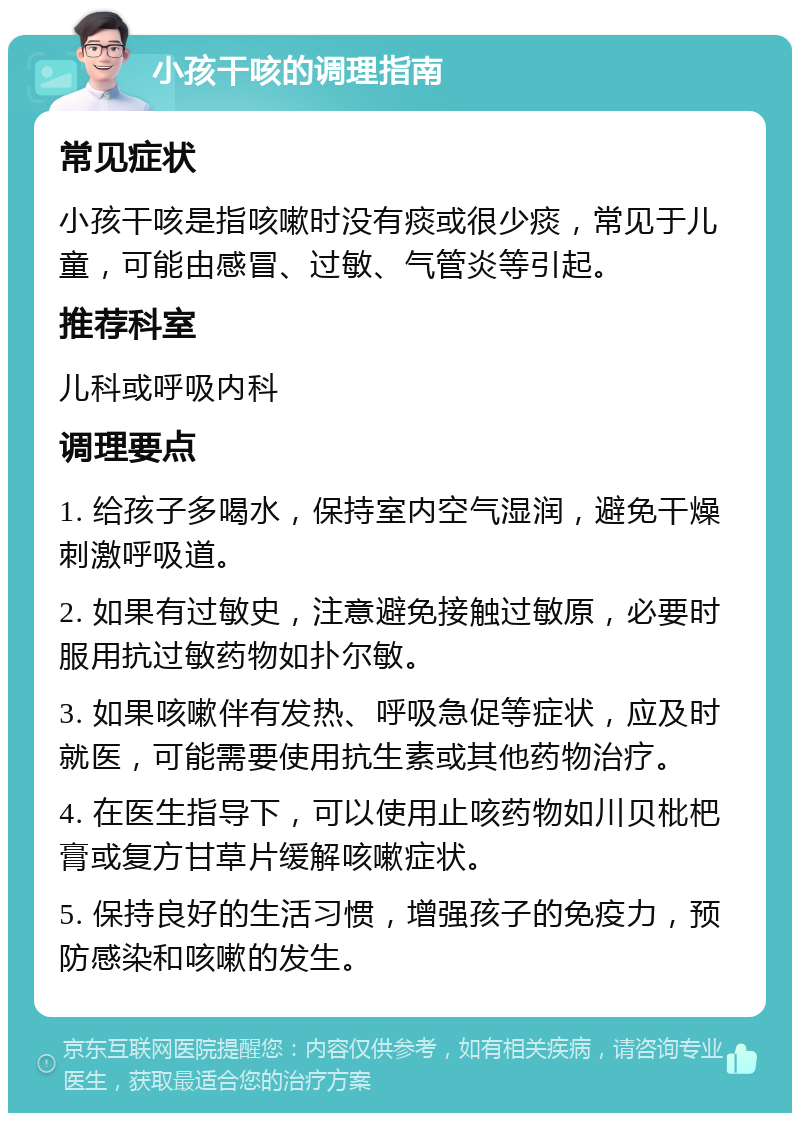 小孩干咳的调理指南 常见症状 小孩干咳是指咳嗽时没有痰或很少痰，常见于儿童，可能由感冒、过敏、气管炎等引起。 推荐科室 儿科或呼吸内科 调理要点 1. 给孩子多喝水，保持室内空气湿润，避免干燥刺激呼吸道。 2. 如果有过敏史，注意避免接触过敏原，必要时服用抗过敏药物如扑尔敏。 3. 如果咳嗽伴有发热、呼吸急促等症状，应及时就医，可能需要使用抗生素或其他药物治疗。 4. 在医生指导下，可以使用止咳药物如川贝枇杷膏或复方甘草片缓解咳嗽症状。 5. 保持良好的生活习惯，增强孩子的免疫力，预防感染和咳嗽的发生。