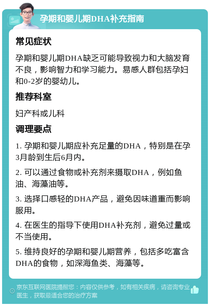 孕期和婴儿期DHA补充指南 常见症状 孕期和婴儿期DHA缺乏可能导致视力和大脑发育不良，影响智力和学习能力。易感人群包括孕妇和0-2岁的婴幼儿。 推荐科室 妇产科或儿科 调理要点 1. 孕期和婴儿期应补充足量的DHA，特别是在孕3月龄到生后6月内。 2. 可以通过食物或补充剂来摄取DHA，例如鱼油、海藻油等。 3. 选择口感轻的DHA产品，避免因味道重而影响服用。 4. 在医生的指导下使用DHA补充剂，避免过量或不当使用。 5. 维持良好的孕期和婴儿期营养，包括多吃富含DHA的食物，如深海鱼类、海藻等。