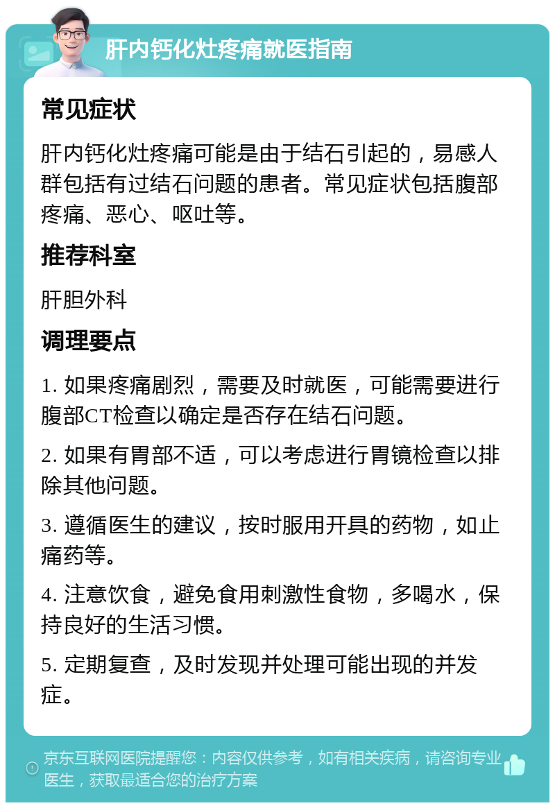 肝内钙化灶疼痛就医指南 常见症状 肝内钙化灶疼痛可能是由于结石引起的，易感人群包括有过结石问题的患者。常见症状包括腹部疼痛、恶心、呕吐等。 推荐科室 肝胆外科 调理要点 1. 如果疼痛剧烈，需要及时就医，可能需要进行腹部CT检查以确定是否存在结石问题。 2. 如果有胃部不适，可以考虑进行胃镜检查以排除其他问题。 3. 遵循医生的建议，按时服用开具的药物，如止痛药等。 4. 注意饮食，避免食用刺激性食物，多喝水，保持良好的生活习惯。 5. 定期复查，及时发现并处理可能出现的并发症。