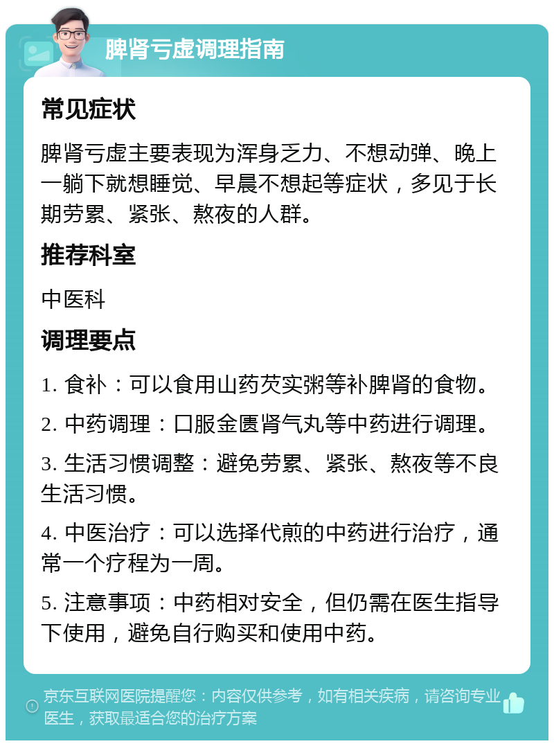 脾肾亏虚调理指南 常见症状 脾肾亏虚主要表现为浑身乏力、不想动弹、晚上一躺下就想睡觉、早晨不想起等症状，多见于长期劳累、紧张、熬夜的人群。 推荐科室 中医科 调理要点 1. 食补：可以食用山药芡实粥等补脾肾的食物。 2. 中药调理：口服金匮肾气丸等中药进行调理。 3. 生活习惯调整：避免劳累、紧张、熬夜等不良生活习惯。 4. 中医治疗：可以选择代煎的中药进行治疗，通常一个疗程为一周。 5. 注意事项：中药相对安全，但仍需在医生指导下使用，避免自行购买和使用中药。