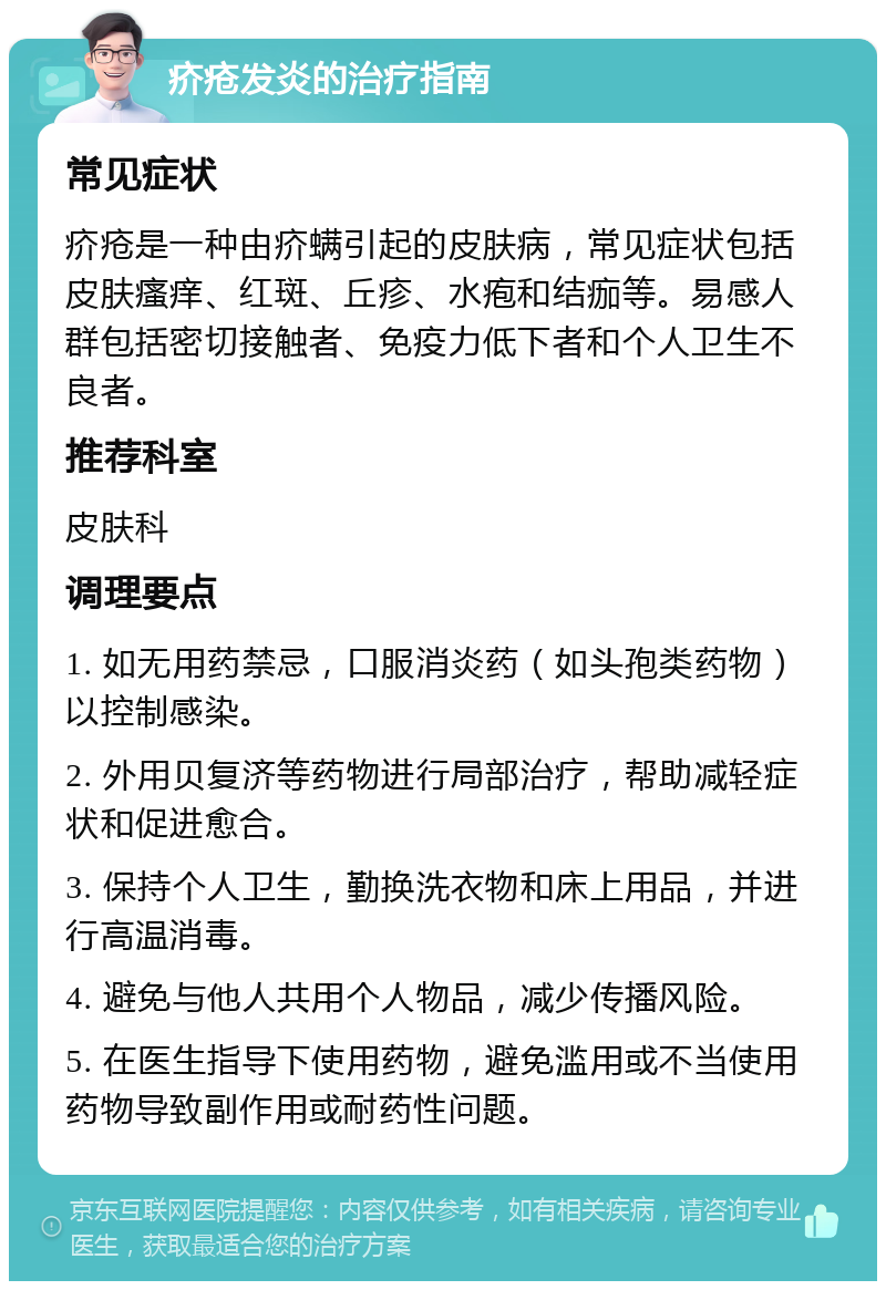 疥疮发炎的治疗指南 常见症状 疥疮是一种由疥螨引起的皮肤病，常见症状包括皮肤瘙痒、红斑、丘疹、水疱和结痂等。易感人群包括密切接触者、免疫力低下者和个人卫生不良者。 推荐科室 皮肤科 调理要点 1. 如无用药禁忌，口服消炎药（如头孢类药物）以控制感染。 2. 外用贝复济等药物进行局部治疗，帮助减轻症状和促进愈合。 3. 保持个人卫生，勤换洗衣物和床上用品，并进行高温消毒。 4. 避免与他人共用个人物品，减少传播风险。 5. 在医生指导下使用药物，避免滥用或不当使用药物导致副作用或耐药性问题。