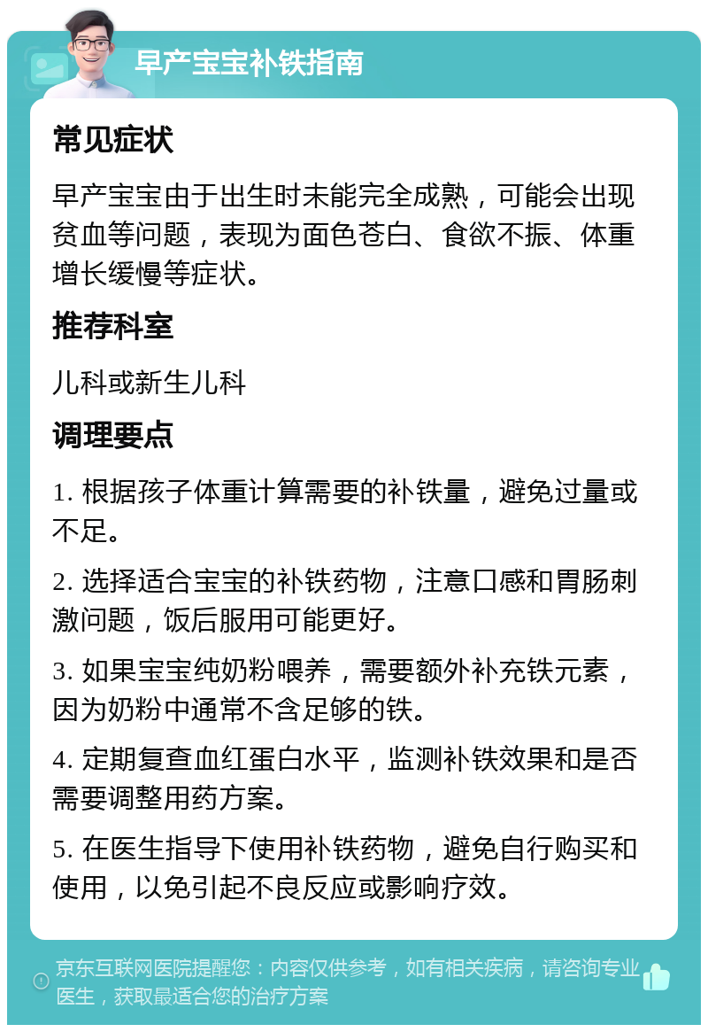 早产宝宝补铁指南 常见症状 早产宝宝由于出生时未能完全成熟，可能会出现贫血等问题，表现为面色苍白、食欲不振、体重增长缓慢等症状。 推荐科室 儿科或新生儿科 调理要点 1. 根据孩子体重计算需要的补铁量，避免过量或不足。 2. 选择适合宝宝的补铁药物，注意口感和胃肠刺激问题，饭后服用可能更好。 3. 如果宝宝纯奶粉喂养，需要额外补充铁元素，因为奶粉中通常不含足够的铁。 4. 定期复查血红蛋白水平，监测补铁效果和是否需要调整用药方案。 5. 在医生指导下使用补铁药物，避免自行购买和使用，以免引起不良反应或影响疗效。