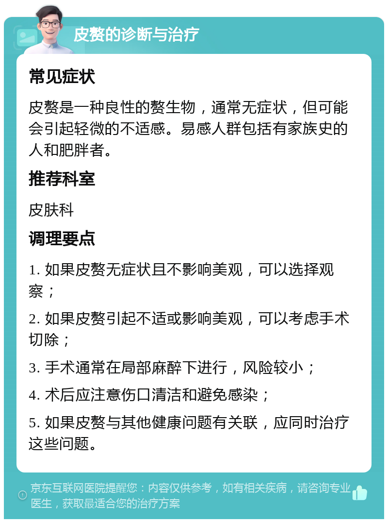 皮赘的诊断与治疗 常见症状 皮赘是一种良性的赘生物，通常无症状，但可能会引起轻微的不适感。易感人群包括有家族史的人和肥胖者。 推荐科室 皮肤科 调理要点 1. 如果皮赘无症状且不影响美观，可以选择观察； 2. 如果皮赘引起不适或影响美观，可以考虑手术切除； 3. 手术通常在局部麻醉下进行，风险较小； 4. 术后应注意伤口清洁和避免感染； 5. 如果皮赘与其他健康问题有关联，应同时治疗这些问题。