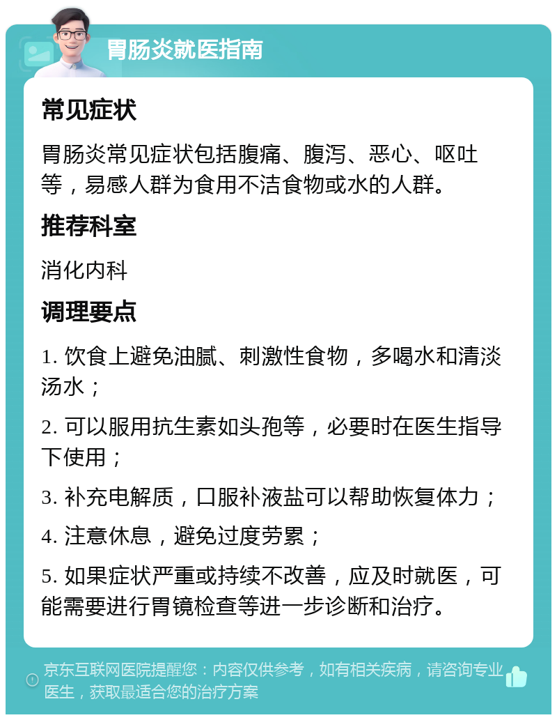 胃肠炎就医指南 常见症状 胃肠炎常见症状包括腹痛、腹泻、恶心、呕吐等，易感人群为食用不洁食物或水的人群。 推荐科室 消化内科 调理要点 1. 饮食上避免油腻、刺激性食物，多喝水和清淡汤水； 2. 可以服用抗生素如头孢等，必要时在医生指导下使用； 3. 补充电解质，口服补液盐可以帮助恢复体力； 4. 注意休息，避免过度劳累； 5. 如果症状严重或持续不改善，应及时就医，可能需要进行胃镜检查等进一步诊断和治疗。